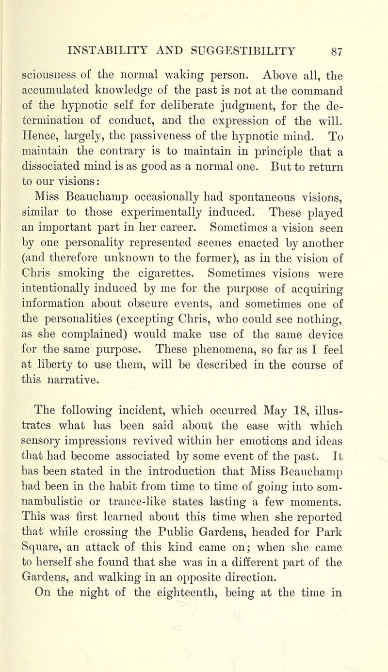 sciousness of the normal waking person. Above all, the accumulated knowledge of the past is not at the command of the hypnotic self for deliberate judgment, for the de- termination of conduct, and the expression of the will. Hence, largely, the passiveness of the hypnotic mind. To maintain the contrary is to maintain in principle that a dissociated mind is as good as a normal one. But to return to our visions: Miss Beauchamp occasionally had spontaneous visions, similar to those experimentally induced. These played an important part in her career. Sometimes a vision seen by one personality represented scenes enacted by another (and therefore unknown to the former), as in the vision of Chris smoking the cigarettes. Sometimes visions were intentionally induced by me for the purpose of acquiring information about obscure events, and sometimes one of the personalities (excepting Chris, who could see nothing, as she complained) would make use of the same device for the same purpose. These phenomena, so far as I feel at liberty to use them, will be described in the course of this narrative. The following incident, which occurred May 18, illus- trates what has been said about the ease with which sensory impressions revived within her emotions and ideas that had become associated by some event of the past. It has been stated in the introduction that Miss Beauchamp had been in the habit from time to time of going into som- nambulistic or trance-like states lasting a few moments. This was first learned about this time when she reported that while crossing the Public Gardens, headed for Park Square, an attack of this kind came on; when she came to herself she found that she was in a different part of the Gardens, and walking in an opposite direction. On the night of the eighteenth, being at the time in