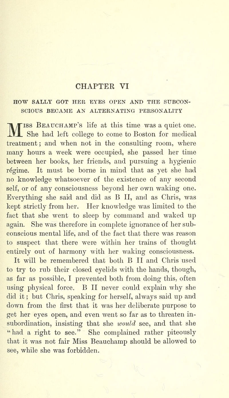 CHAPTER VI HOW SALLY GOT HEE EYES OPEN AND THE SUBCON- SCIOUS BECAME AN ALTERNATING PERSONALITY Miss Beauchamp's life at this time was a quiet one. She had left college to come to Boston for medical treatment; and when not in the consulting room, where many hours a week were occupied, she passed her time between her books, her friends, and pursuing a hygienic regime. It must be borne in mind that as yet she had no knowledge whatsoever of the existence of any second self, or of any consciousness beyond her own waking one. Everything she said and did as B II, and as Chris, was kept strictly from her. Her knowledge was limited to the fact that she went to sleep by command and waked up again. She was therefore in complete ignorance of her sub- conscious mental life, and of the fact that there was reason to suspect that there were within her trains of thought entirely out of harmony with her waking consciousness. It will be remembered that both B II and Chris used to try to rub their closed eyelids with the hands, though, as far as possible, I prevented both from doing this, often using physical force. B II never could explain why she did it; but Chris, speaking for herself, always said up and down from the first that it was her deliberate purpose to get her eyes open, and even went so far as to threaten in- subordination, insisting that she would see, and that she had a right to see. She complained rather piteously that it was not fair Miss Beauchamp should be allowed to see, while she was forbidden.