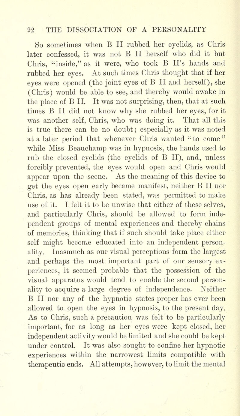 So sometimes when B II rubbed her eyelids, as Chris later confessed, it was not B II herself who did it but Chris, inside, as it were, who took B II's hands and rubbed her eyes. At such times Chris thought that if her eyes were opened (the joint eyes of B II and herself), she (Chris) would be able to see, and thereby would awake in the place of B II. It was not surprising, then, that at such times B II did not know why she rubbed her eyes, for it was another self, Chris, who was doing it. That all this is true there can be no doubt; especially as it was noted at a later period that whenever Chris wanted  to come  while Miss Beauchamp was in hypnosis, the hands used to rub the closed eyelids (the eyelids of B II), and, unless forcibly prevented, the eyes would open and Chris would appear upon the scene. As the meaning of this device to get the eyes open early became manifest, neither B II nor Chris, as has already been stated, was permitted to make use of it. I felt it to be unwise that either of these selves, and particularly Chris, should be allowed to form inde- pendent groups of mental experiences and thereby chains of memories, thinking that if such should take place either self might become educated into an independent person- ality. Inasmuch as our visual perceptions form the largest and perhaps the most important part of our sensory ex- periences, it seemed probable that the possession of the visual apparatus would tend to enable the second person- ality to acquire a large degree of independence. Neither B II nor any of the hypnotic states proper has ever been allowed to open the eyes in hypnosis, to the present day. As to Chris, such a precaution was felt to be particularly important, for as long as her eyes were kept closed, her independent activity would be limited and she could be kept under control. It was also sought to confine her hypnotic experiences within the narrowest limits compatible with therapeutic ends. All attempts, however, to limit the mental