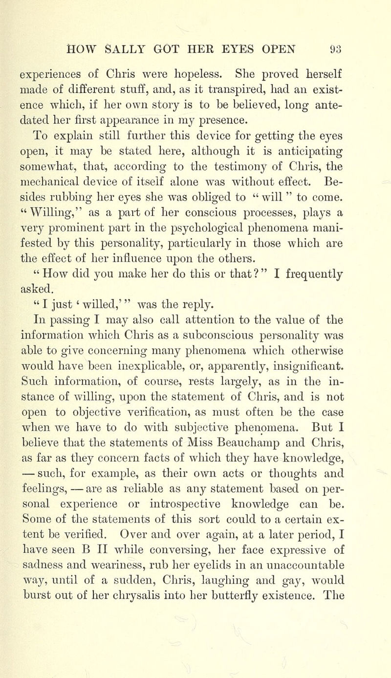 experiences of Chris were hopeless. She proved herself made of different stuff, and, as it transpired, had an exist- ence which, if her own story is to be believed, long ante- dated her first appearance in my presence. To explain still further this device for getting the eyes open, it may be stated here, although it is anticipating somewhat, that, according to the testimony of Chris, the mechanical device of itself alone was without effect. Be- sides rubbing her eyes she was obliged to  will  to come. Willing, as a part of her conscious processes, plays a very prominent part in the psychological phenomena mani- fested by this personality, particularly in those which are the effect of her influence upon the others. How did you make her do this or that? I frequently asked.  I just' willed,'  was the reply. In passing I may also call attention to the value of the information which Chris as a subconscious personality was able to give concerning many phenomena which otherwise would have been inexplicable, or, apparently, insignificant. Such information, of course, rests largely, as in the in- stance of willing, upon the statement of Chris, and is not open to objective verification, as must often be the case when we have to do with subjective phenomena. But I believe that the statements of Miss Beauchamp and Chris, as far as they concern facts of which they have knowledge, — such, for example, as their own acts or thoughts and feelings, — are as reliable as any statement based on per- sonal experience or introspective knowledge can be. Some of the statements of this sort could to a certain ex- tent be verified. Over and over again, at a later period, I have seen B II while conversing, her face expressive of sadness and weariness, rub her eyelids in an unaccountable way, until of a sudden, Chris, laughing and gay, would burst out of her chrysalis into her butterfly existence. The