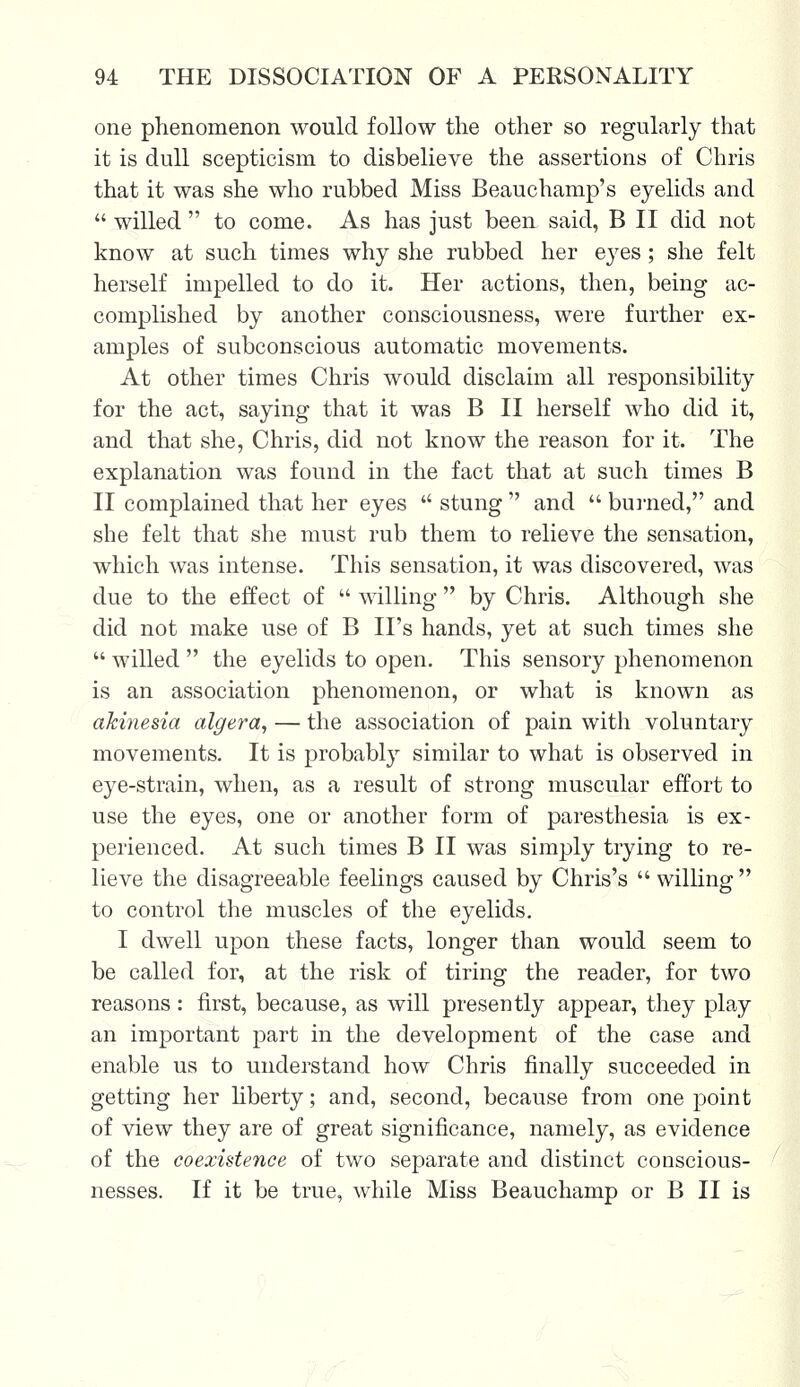 one phenomenon would follow the other so regularly that it is dull scepticism to disbelieve the assertions of Chris that it was she who rubbed Miss Beauchamp's eyelids and  willed  to come. As has just been said, B II did not know at such times why she rubbed her eyes ; she felt herself impelled to do it. Her actions, then, being ac- complished by another consciousness, were further ex- amples of subconscious automatic movements. At other times Chris would disclaim all responsibility for the act, saying that it was B II herself who did it, and that she, Chris, did not know the reason for it. The explanation was found in the fact that at such times B II complained that her eyes  stung  and  burned, and she felt that she must rub them to relieve the sensation, which was intense. This sensation, it was discovered, was due to the effect of  willing  by Chris. Although she did not make use of B II's hands, yet at such times she  willed  the eyelids to open. This sensory phenomenon is an association phenomenon, or what is known as akinesia algera, — the association of pain with voluntary movements. It is probably similar to what is observed in eye-strain, when, as a result of strong muscular effort to use the eyes, one or another form of paresthesia is ex- perienced. At such times B II was simply trying to re- lieve the disagreeable feelings caused by Chris's  willing  to control the muscles of the eyelids. I dwell upon these facts, longer than would seem to be called for, at the risk of tiring the reader, for two reasons: first, because, as will presently appear, they play an important part in the development of the case and enable us to understand how Chris finally succeeded in getting her liberty; and, second, because from one point of view they are of great significance, namely, as evidence of the coexistence of two separate and distinct conscious- nesses. If it be true, while Miss Beauchamp or B II is