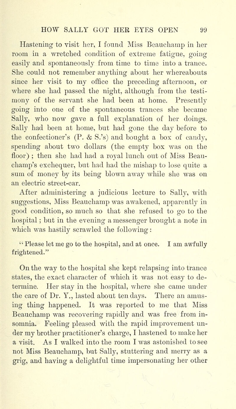 Hastening to visit her, I found Miss Beauchamp in her room in a wretched condition of extreme fatigue, going easily and spontaneously from time to time into a trance. She could not remember anything about her whereabouts since her visit to my office the preceding afternoon, or where she had passed the night, although from the testi- mony of the servant she had been at home. Presently going into one of the spontaneous trances she became Sally, who now gave a full explanation of her doings. Sally had been at home, but had gone the day before to the confectioner's (P. & S.'s) and bought a box of candy, spending about two dollars (the empty box was on the floor) ; then she had had a royal lunch out of Miss Beau- champ's exchequer, but had had the mishap to lose quite a sum of money by its being blown away while she was on an electric street-car. After administering a judicious lecture to Sally, with suggestions, Miss Beauchamp was awakened, apparently in good condition, so much so that she refused to go to the hospital; but in the evening a messenger brought a note in which was hastily scrawled the following: Please let me go to the hospital, and at once. I am awfully frightened. On the way to the hospital she kept relapsing into trance states, the exact character of which it was not easy to de- termine. Her stay in the hospital, where she came under the care of Dr. Y., lasted about ten days. There an amus- ing thing happened. It was reported to me that Miss Beauchamp was recovering rapidly and was free from in- somnia. Feeling pleased with the rapid improvement un- der my brother practitioner's charge, I hastened to make her a visit. As I walked into the room I was astonished to see not Miss Beauchamp, but Sally, stuttering and merry as a grig, and having a delightful time impersonating her other