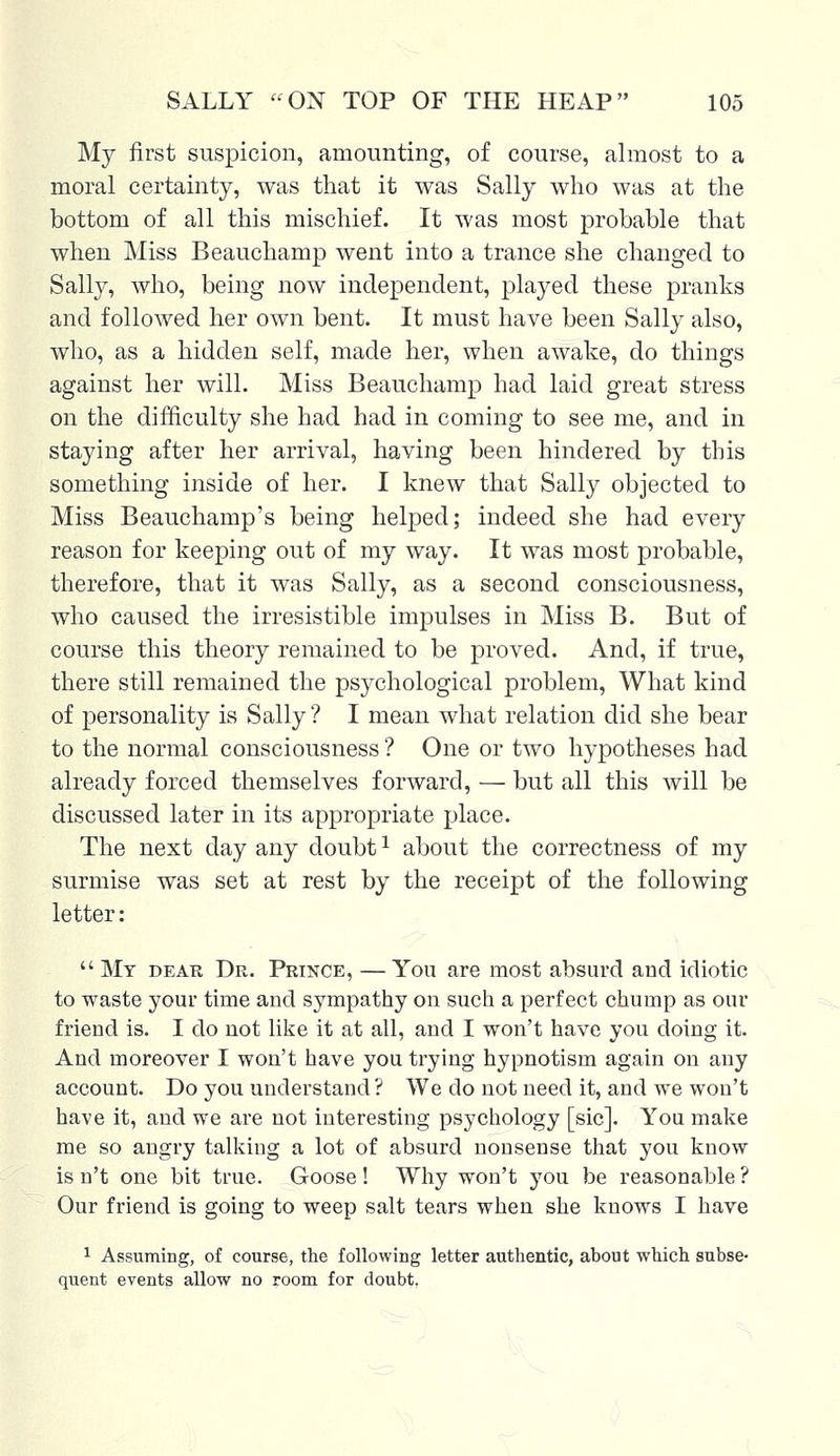 My first suspicion, amounting, of course, almost to a moral certainty, was that it was Sally who was at the bottom of all this mischief. It was most probable that when Miss Beauchamp went into a trance she changed to Sally, who, being now independent, played these pranks and followed her own bent. It must have been Sally also, who, as a hidden self, made her, when awake, do things against her will. Miss Beauchamp had laid great stress on the difficulty she had had in coming to see me, and in staying after her arrival, having been hindered by this something inside of her. I knew that Sally objected to Miss Beauchamp's being helped; indeed she had every reason for keeping out of my way. It was most probable, therefore, that it was Sally, as a second consciousness, who caused the irresistible impulses in Miss B. But of course this theory remained to be proved. And, if true, there still remained the psychological problem, What kind of personality is Sally ? I mean what relation did she bear to the normal consciousness ? One or two hypotheses had already forced themselves forward, — but all this will be discussed later in its appropriate place. The next day any doubt1 about the correctness of my surmise was set at rest by the receipt of the following letter:  My dear Dr. Prince, —You are most absurd and idiotic to waste your time and sympathy on such a perfect chump as our friend is. I do not like it at all, and I won't have you doing it. And moreover I won't have you trying hypnotism again on any account. Do you understand? We do not need it, and we won't have it, and we are not interesting psychology [sic]. You make me so angry talking a lot of absurd nonsense that you know is n't one bit true. Goose! Why won't you be reasonable ? Our friend is going to weep salt tears when she knows I have 1 Assuming, of course, the following letter authentic, about which subse- quent events allow no room for doubt,