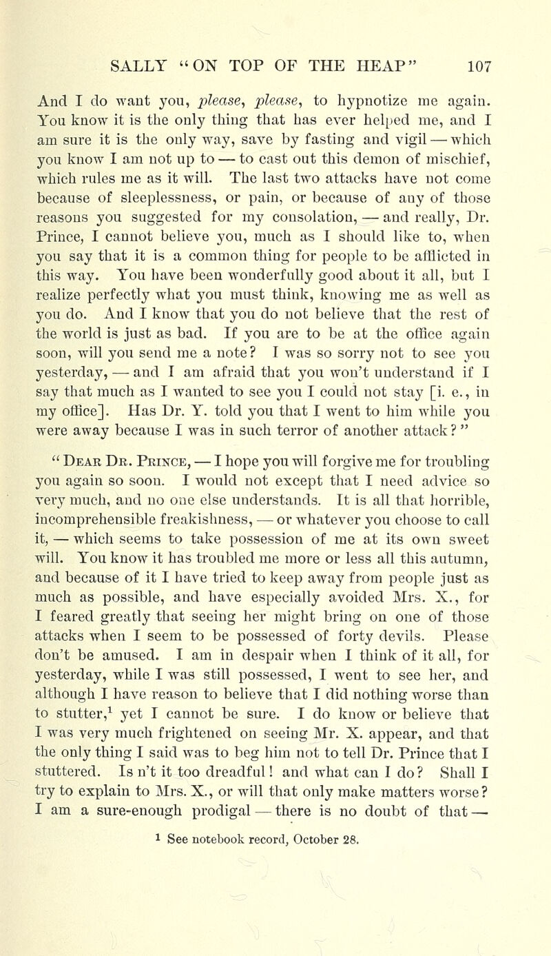 And I do want you, please, please, to hypnotize me again. You know it is the only thing that has ever helped me, and I am sure it is the only way, save by fasting and vigil — which you know I am not up to — to cast out this demon of mischief, which rules me as it will. The last two attacks have not come because of sleeplessness, or pain, or because of any of those reasons you suggested for my consolation, — and really, Dr. Prince, I cannot believe you, much as I should like to, when you say that it is a common thing for people to be afflicted in this way. You have been wonderfully good about it all, but I realize perfectly what you must think, knowing me as well as you do. And I know that you do not believe that the rest of the world is just as bad. If you are to be at the office again soon, will you send me a note ? I was so sorry not to see you yesterday, —■ and I am afraid that you won't understand if I say that much as I wanted to see you I could not stay [i. e., in my office]. Has Dr. Y. told you that I went to him while you were away because I was in such terror of another attack ?   Dear Dr. Prince, — I hope you will forgive me for troubling you again so soon. I would not except that I need advice so very much, and no one else understands. It is all that horrible, incomprehensible freakishness, — or whatever you choose to call it, — which seems to take possession of me at its own sweet will. You know it has troubled me more or less all this autumn, and because of it I have tried to keep away from people just as much as possible, and have especially avoided Mrs. X., for I feared greatly that seeing her might bring on one of those attacks when I seem to be possessed of forty devils. Please don't be amused. I am in despair when I think of it all, for yesterday, while I was still possessed, I went to see her, and although I have reason to believe that I did nothing worse than to stutter,1 yet I cannot be sure. I do know or believe that I was very much frightened on seeing Mr. X. appear, and that the only thing I said was to beg him not to tell Dr. Prince that I stuttered. Is n't it too dreadful! and what can I do? Shall I try to explain to Mrs. X., or will that only make matters worse? I am a sure-enough prodigal — there is no doubt of that — 1 See notebook record, October 28.