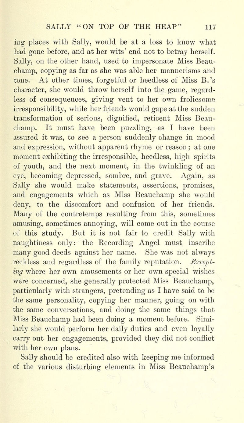 ing places with Sally, would be at a loss to know what had gone before, and at her wits' end not to betray herself. Sally, on the other hand, used to impersonate Miss Beau- champ, copying as far as she was able her mannerisms and tone. At other times, forgetful or heedless of Miss B.'s character, she would throw herself into the game, regard- less of consequences, giving vent to her own frolicsome irresponsibility, while her friends would gape at the sudden transformation of serious, dignified, reticent Miss Beau- champ. It must have been puzzling, as I have been assured it was, to see a person suddenly change in mood and expression, without apparent rhyme or reason; at one moment exhibiting the irresponsible, heedless, high spirits of youth, and the next moment, in the twinkling of an eye, becoming depressed, sombre, and grave. Again, as Sally she would make statements, assertions, promises, and engagements which as Miss Beauchamp she would deny, to the discomfort and confusion of her friends. Many of the contretemps resulting from this, sometimes amusing, sometimes annoying, will come out in the course of this study. But it is not fair to credit Sally with naughtiness only: the Recording Angel must inscribe many good deeds against her name. She was not always reckless and regardless of the family reputation. Except- ing where her own amusements or her own special wishes were concerned, she generally protected Miss Beauchamp, particularly with strangers, pretending as I have said to be the same personality, copying her manner, going on with the same conversations, and doing the same things that Miss Beauchamp had been doing a moment before. Simi- larly she would perform her daily duties and even loyally carry out her engagements, provided they did not conflict with her own plans. Sally should be credited also with keeping me informed of the various disturbing elements in Miss Beauchamp's