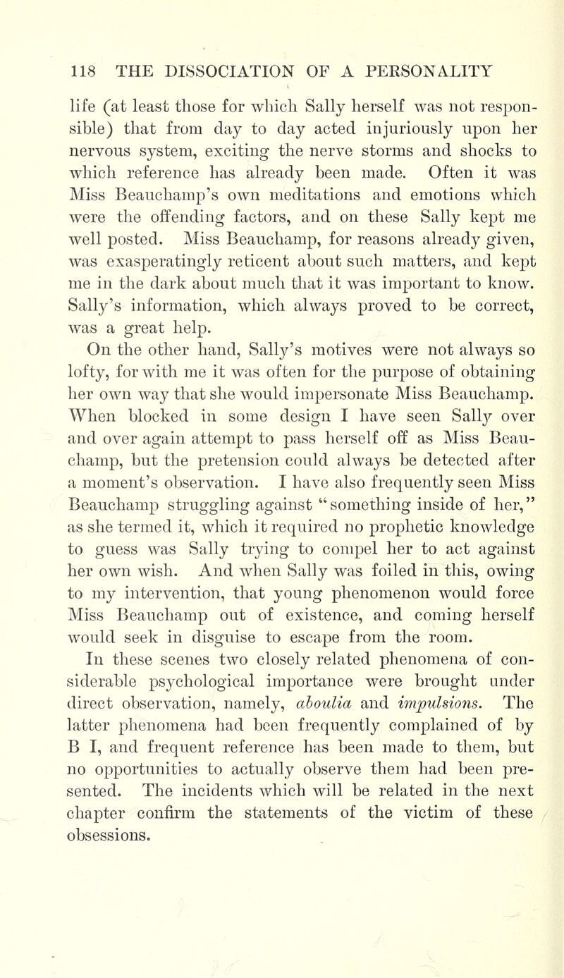 life (at least those for which Sally herself was not respon- sible) that from day to day acted injuriously upon her nervous system, exciting the nerve storms and shocks to which reference has already been made. Often it was Miss Beauchamp's own meditations and emotions which were the offending factors, and on these Sally kept me well posted. Miss Beauchamp, for reasons already given, was exasperatingly reticent about such matters, and kept me in the dark about much that it was important to know. Sally's information, which always proved to be correct, was a great help. On the other hand, Sally's motives were not always so lofty, for with me it was often for the purpose of obtaining her own way that she would impersonate Miss Beauchamp. When blocked in some design I have seen Sally over and over again attempt to pass herself off as Miss Beau- champ, but the pretension could always be detected after a moment's observation. I have also frequently seen Miss Beauchamp struggling against something inside of her, as she termed it, which it required no prophetic knowledge to guess was Sally trying to compel her to act against her own wish. And when Sally was foiled in this, owing to my intervention, that young phenomenon would force Miss Beauchamp out of existence, and coming herself would seek in disguise to escape from the room. In these scenes two closely related phenomena of con- siderable psychological importance were brought under direct observation, namely, ahoulia and impulsions. The latter phenomena had been frequently complained of by B I, and frequent reference has been made to them, but no opportunities to actually observe them had been pre- sented. The incidents which will be related in the next chapter confirm the statements of the victim of these obsessions.