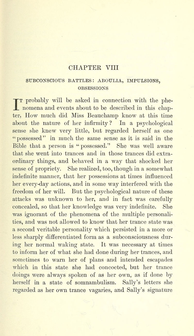 SUBCONSCIOUS BATTLES: ABOULIA, IMPULSIONS, OBSESSIONS IT probably will be asked in connection with the phe- nomena and events about to be described in this chap- ter, How much did Miss Beauchamp know at this time about the nature of her infirmity ? In a psychological sense she knew very little, but regarded herself as one possessed in much the same sense as it is said in the Bible that a person is  possessed. She was well aware that she went into trances and in those trances did extra- ordinary things, and behaved in a way that shocked her sense of propriety. She realized, too, though in a somewhat indefinite manner, that her possessions at times influenced her every-day actions, and in some way interfered with the freedom of her will. But the psychological nature of these attacks was unknown to her, and in fact was carefully concealed, so that her knowledge was very indefinite. She was ignorant of the phenomena of the multiple personali- ties, and was not allowed to know that her trance state was a second veritable personality which persisted in a more or less sharply differentiated form as a subconsciousness dur- ing her normal waking state. It was necessary at times to inform her of what she had done during her trances, and sometimes to warn her of plans and intended escapades which in this state she had concocted, but her trance doings were always spoken of as her own, as if done by herself in a state of somnambulism. Sally's letters she regarded as her own trance vagaries, and Sally's signature