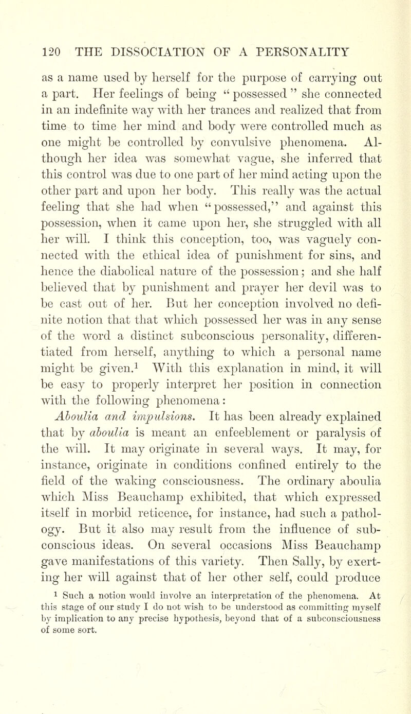 as a name used by herself for the purpose of carrying out a part. Her feelings of being  possessed  she connected in an indefinite way with her trances and realized that from time to time her mind and body were controlled much as one might be controlled by convulsive phenomena. Al- though her idea was somewhat vague, she inferred that this control was due to one part of her mind acting upon the other part and upon her body. This really was the actual feeling that she had when possessed, and against this possession, when it came upon her, she struggled with all her will. I think this conception, too, was vaguely con- nected with the ethical idea of punishment for sins, and hence the diabolical nature of the possession; and she half believed that by punishment and prayer her devil was to be cast out of her. But her conception involved no defi- nite notion that that which possessed her was in any sense of the word a distinct subconscious personality, differen- tiated from herself, anything to which a personal name might be given.1 With this explanation in mind, it will be easy to properly interpret her position in connection with the following phenomena: Aboulia and impulsions. It has been already explained that by aboulia is meant an enfeeblement or paralysis of the will. It may originate in several ways. It may, for instance, originate in conditions confined entirely to the field of the waking consciousness. The ordinary aboulia which Miss Beauchamp exhibited, that which expressed itself in morbid reticence, for instance, had such a pathol- ogy. But it also may result from the influence of sub- conscious ideas. On several occasions Miss Beauchamp gave manifestations of this variety. Then Sally, by exert- ing her will against that of her other self, could produce 1 Such a notion would involve an interpretation of the phenomena. At this stage of our study I do not wish to be understood as committing myself by implication to any precise hypothesis, beyond that of a subconsciousness of some sort.