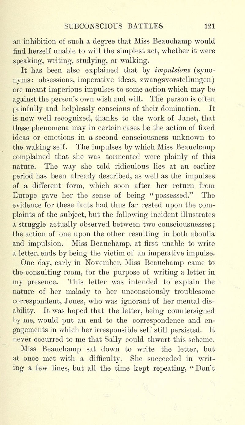an inhibition of such a degree that Miss Beauchamp would find herself unable to will the simplest act, whether it were speaking, writing, studying, or walking. It has been also explained that by impulsions (syno- nyms: obsessions, imperative ideas, zwangsvorstellungen) are meant imperious impulses to some action which may be against the person's own wish and will. The person is often painfully and helplessly conscious of their domination. It is now well recognized, thanks to the work of Janet, that these phenomena may in certain cases be the action of fixed ideas or emotions in a second consciousness unknown to the waking self. The impulses by which Miss Beauchamp complained that she was tormented were plainly of this nature. The way she told ridiculous lies at an earlier period has been already described, as well as the impulses of a different form, which soon after her return from Europe gave her the sense of being possessed. The evidence for these facts had thus far rested upon the com- plaints of the subject, but the following incident illustrates a struggle actually observed between two consciousnesses; the action of one upon the other resulting in both aboulia and impulsion. Miss Beauchamp, at first unable to write a letter, ends by being the victim of an imperative impulse. One day, early in November, Miss Beauchamp came to the consulting room, for the purpose of writing a letter in my presence. This letter was intended to explain the nature of her malady to her unconsciously troublesome correspondent, Jones, who was ignorant of her mental dis- ability. It was hoped that the letter, being countersigned by me, would put an end to the correspondence and en- gagements in which her irresponsible self still persisted. It never occurred to me that Sally could thwart this scheme. Miss Beauchamp sat down to write the letter, but at once met with a difficulty. She succeeded in writ- ing a few lines, but all the time kept repeating,  Don't