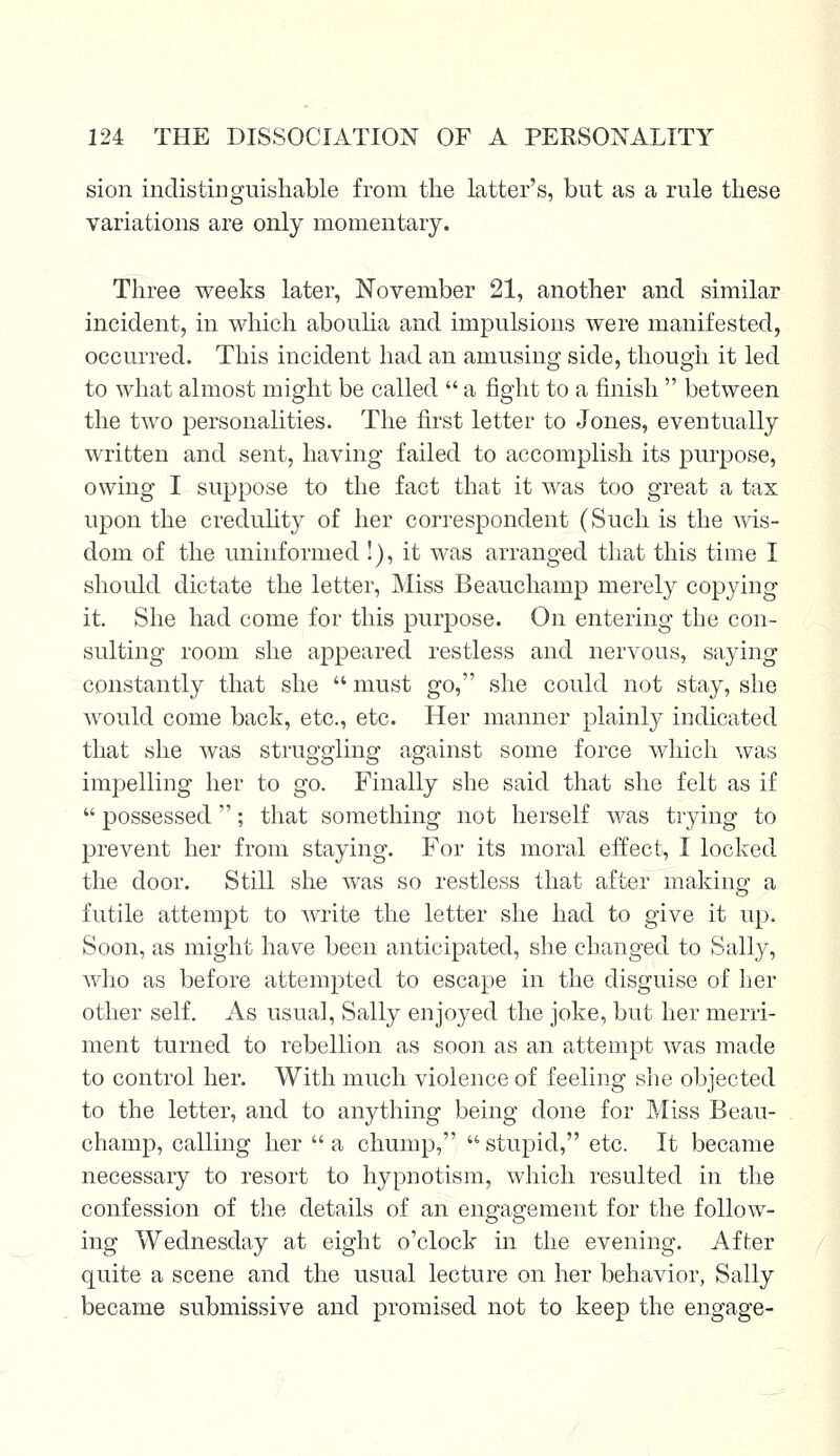 sion indistinguishable from the latter's, but as a rule these variations are only momentary. Three weeks later, November 21, another and similar incident, in which aboulia and impulsions were manifested, occurred. This incident had an amusing side, though it led to what almost might be called  a fight to a finish  between the two personalities. The first letter to Jones, eventually written and sent, having failed to accomplish its purpose, owing I suppose to the fact that it was too great a tax upon the credulity of her correspondent (Such is the wis- dom of the uninformed !), it was arranged that this time I should dictate the letter, Miss Beauchamp merely copying it. She had come for this purpose. On entering the con- sulting room she appeared restless and nervous, saying constantly that she  must go, she could not stay, she would come back, etc., etc. Her manner plainly indicated that she was struggling against some force which was impelling her to go. Finally she said that she felt as if  possessed; that something not herself was trying to prevent her from staying. For its moral effect, I locked the door. Still she was so restless that after making1 a futile attempt to write the letter she had to give it up. Soon, as might have been anticipated, she changed to Sally, who as before attempted to escape in the disguise of her other self. As usual, Sally enjoyed the joke, but her merri- ment turned to rebellion as soon as an attempt was made to control her. With much violence of feeling she objected to the letter, and to anything being done for Miss Beau- champ, calling her  a chump,  stupid, etc. It became necessary to resort to hypnotism, which resulted in the confession of the details of an engagement for the follow- ing Wednesday at eight o'clock in the evening. After quite a scene and the usual lecture on her behavior, Sally became submissive and promised not to keep the engage-