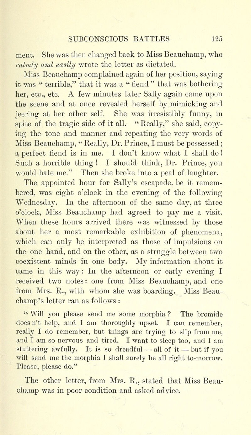 merit. She was then changed back to Miss Beauchamp, who calmly and easily wrote the letter as dictated. Miss Beauchamp complained again of her position, saying it was  terrible, that it was a  fiend  that was bothering her, etc., etc. A few minutes later Sally again came upon the scene and at once revealed herself by mimicking and jeering at her other self. She was irresistibly funny, in spite of the tragic side of it all.  Really, she said, copy- ing the tone and manner and repeating the very words of Miss Beauchamp,  Really, Dr. Prince, I must be possessed; a perfect fiend is in me. I don't know what I shall do! Such a horrible thing ! I should think, Dr. Prince, you would hate me. Then she broke into a peal of laughter. The appointed hour for Sally's escapade, be it remem- bered, was eight o'clock in the evening of the following Wednesday. In the afternoon of the same day, at three o'clock, Miss Beauchamp had agreed to pay me a visit. When these hours arrived there was witnessed by those about her a most remarkable exhibition of phenomena, which can only be interpreted as those of impulsions on the one hand, and on the other, as a struggle between two coexistent minds in one body. My information about it came in this way: In the afternoon or early evening I received two notes: one from Miss Beauchamp, and one from Mrs. R., with whom she was boarding. Miss Beau- champ's letter ran as follows : Will you please send me some morphia? The bromide doesn't help, and I am thoroughly upset. I can remember, really I do remember, but things are trying to slip from me, and I am so nervous and tired. I want to sleep too, and I am stuttering awfully. It is so dreadful — all of it — but if you will send me the morphia I shall surely be all right to-morrow. Please, please do. The other letter, from Mrs. R., stated that Miss Beau- champ was in poor condition and asked advice.