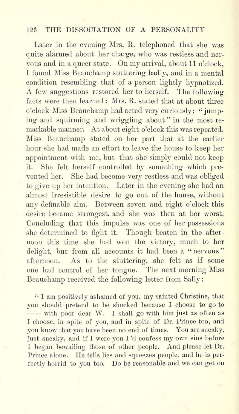 Later in the evening Mrs. R. telephoned that she was quite alarmed about her charge, who was restless and ner- vous and in a queer state. On my arrival, about 11 o'clock, I found Miss Beauchamp stuttering badly, and in a mental condition resembling that of a person lightly hypnotized. A few suggestions restored her to herself. The following facts were then learned : Mrs. R. stated that at about three o'clock Miss Beauchamp had acted very curiously; jump- ing and squirming and wriggling about in the most re- markable manner. At about eight o'clock this was repeated. Miss Beauchamp stated on her part that at the earlier hour she had made an effort to leave the house to keep her appointment with me, but that she simply could not keep it. She felt herself controlled by something which pre- vented her. She had become very restless and was obliged to give up her intention. Later in the evening she had an almost irresistible desire to go out of the house, without any definable aim. Between seven and eight o'clock this desire became strongest, and she was then at her worst. Concluding that this impulse was one of her possessions she determined to fight it. Though beaten in the after- noon this time she had won the victory, much to her delight, but from all accounts it had been a nervous afternoon. As to the stuttering, she felt as if some one had control of her tongue. The next morning Miss Beauchamp received the following letter from Sally: lam positively ashamed of you, my sainted Christine, that you should pretend to be shocked because I choose to go to with poor dear W. I shall go with him just as often as I choose, in spite of you, and in spite of Dr. Prince too, and you know that you have been no end of times. You are sneaky, just sneaky, and if I were you I 'd confess my own sins before I began bewailing those of other people. And please let Dr. Prince alone. He tells lies and squeezes people, and he is per- fectly horrid to you too. Do be reasonable and we can get on