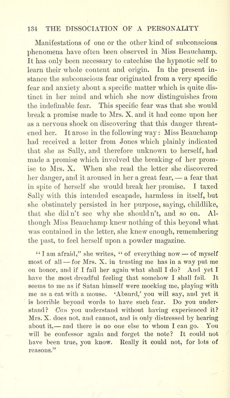 Manifestations of one or the other kind of subconscious phenomena have often been observed in Miss Beauchamp. It has only been necessary to catechise the hypnotic self to learn their whole content and origin. In the present in- stance the subconscious fear originated from a very specific fear and anxiety about a specific matter which is quite dis- tinct in her mind and which she now distinguishes from the indefinable fear. This specific fear was that she would break a promise made to Mrs. X. and it had come upon her as a nervous shock on discovering that this danger threat- ened her. It arose in the following way: Miss Beauchamp had received a letter from Jones which plainly indicated that she as Salty, and therefore unknown to herself, had made a promise which involved the breaking of her prom- ise to Mrs. X. When she read the letter she discovered her danger, and it aroused in her a great fear, — a fear that in spite of herself she would break her promise. I taxed Sally with this intended escapade, harmless in itself, but she obstinately persisted in her purpose, saying, childlike, that she didn't see why she shouldn't, and so on. Al- though Miss Beauchamp knew nothing of this beyond what was contained in the letter, she knew enough, remembering the past, to feel herself upon a powder magazine. I am afraid, she writes,  of everything now — of myself most of all — for Mrs. X. in trusting me has in a way put me on honor, and if I fail her again what shall I do? And yet I have the most dreadful feeling that somehow I shall fail. It seems to me as if Satan himself were mocking me, playing with me as a cat with a mouse. 'Absurd/ you will say, and yet it is horrible beyond words to have such fear. Do you under- stand? Can you understand without having experienced it? Mrs. X. does not, and cannot, and is only distressed by hearing about it,— and there is no one else to whom I can go. You will be confessor again and forget the note? It could not have been true, you know. Really it could not, for lots of reasons.