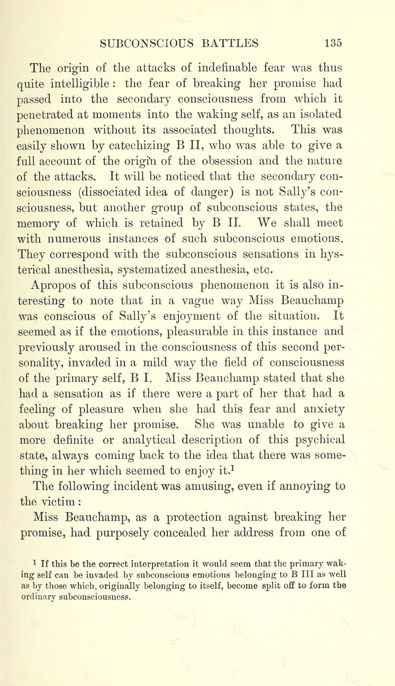 The origin of the attacks of indefinable fear was thus quite intelligible : the fear of breaking her promise had passed into the secondary consciousness from which it penetrated at moments into the waking self, as an isolated phenomenon without its associated thoughts. This was easily shown by catechizing B II, who was able to give a full account of the origin of the obsession and the nature of the attacks. It will be noticed that the secondary con- sciousness (dissociated idea of danger) is not Sally's con- sciousness, but another group of subconscious states, the memory of which is retained by B II. We shall meet with numerous instances of such subconscious emotions. They correspond with the subconscious sensations in hys- terical anesthesia, systematized anesthesia, etc. Apropos of this subconscious phenomenon it is also in- teresting to note that in a vague way Miss Beauchamp was conscious of Sally's enjoyment of the situation. It seemed as if the emotions, pleasurable in this instance and previously aroused in the consciousness of this second per- sonality, invaded in a mild way the field of consciousness of the primary self, B I. Miss Beauchamp stated that she had a sensation as if there were a part of her that had a feeling of pleasure when she had this fear and anxiety about breaking her promise. She was unable to give a more definite or analytical description of this psychical state, alwaj^s coming back to the idea that there was some- thing in her which seemed to enjoy it.1 The following incident was amusing, even if annoying to the victim: Miss Beauchamp, as a protection against breaking her promise, had purposely concealed her address from one of 1 If this be the correct interpretation it would seem that the primary wak- ing self can he invaded by subconscious emotions belonging to B III as well as by those which, originally belonging to itself, become split off to form the ordinary subconsciousness.