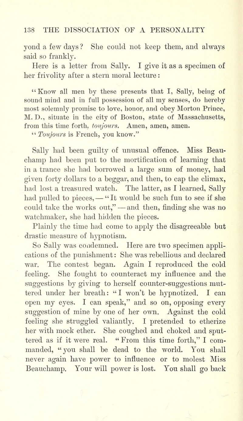 yond a few days ? She could not keep them, and always said so frankly. Here is a letter from Sally. I give it as a specimen of her frivolity after a stern moral lecture: Know all men by these presents that I, Sally, being of sound mind and in full possession of all my senses, do hereby most solemnly promise to love, honor, and obey Morton Prince, M. D., situate in the city of Boston, state of Massachusetts, from this time forth, toujours. Amen, amen, amen.  Toujours is French, you know. Sally had been guilty of unusual offence. Miss Beau- champ had been put to the mortification of learning that in a trance she had borrowed a large sum of money, had given forty dollars to a beggar, and then, to cap the climax, had lost a treasured watch. The latter, as I learned, Sally had pulled to pieces, — It would be such fun to see if she could take the works out, — and then, finding she was no watchmaker, she had hidden the pieces. Plainly the time had come to apply the disagreeable but drastic measure of hypnotism. So Sally was condemned. Here are two specimen appli- cations of the punishment: She was rebellious and declared war. The contest began. Again I reproduced the cold feeling. She fought to counteract my influence and the suggestions by giving to herself counter-suggestions mut- tered under her breath:  I won't be hypnotized. I can open my eyes. I can speak, and so on, opposing every suggestion of mine by one of her own. Against the cold feeling she struggled valiantly. I pretended to etherize her with mock ether. She coughed and choked and sput- tered as if it were real.  From this time forth, I com- manded, you shall be dead to the world. You shall never again have power to influence or to molest Miss Beauchamp. Your will power is lost, You shall go back