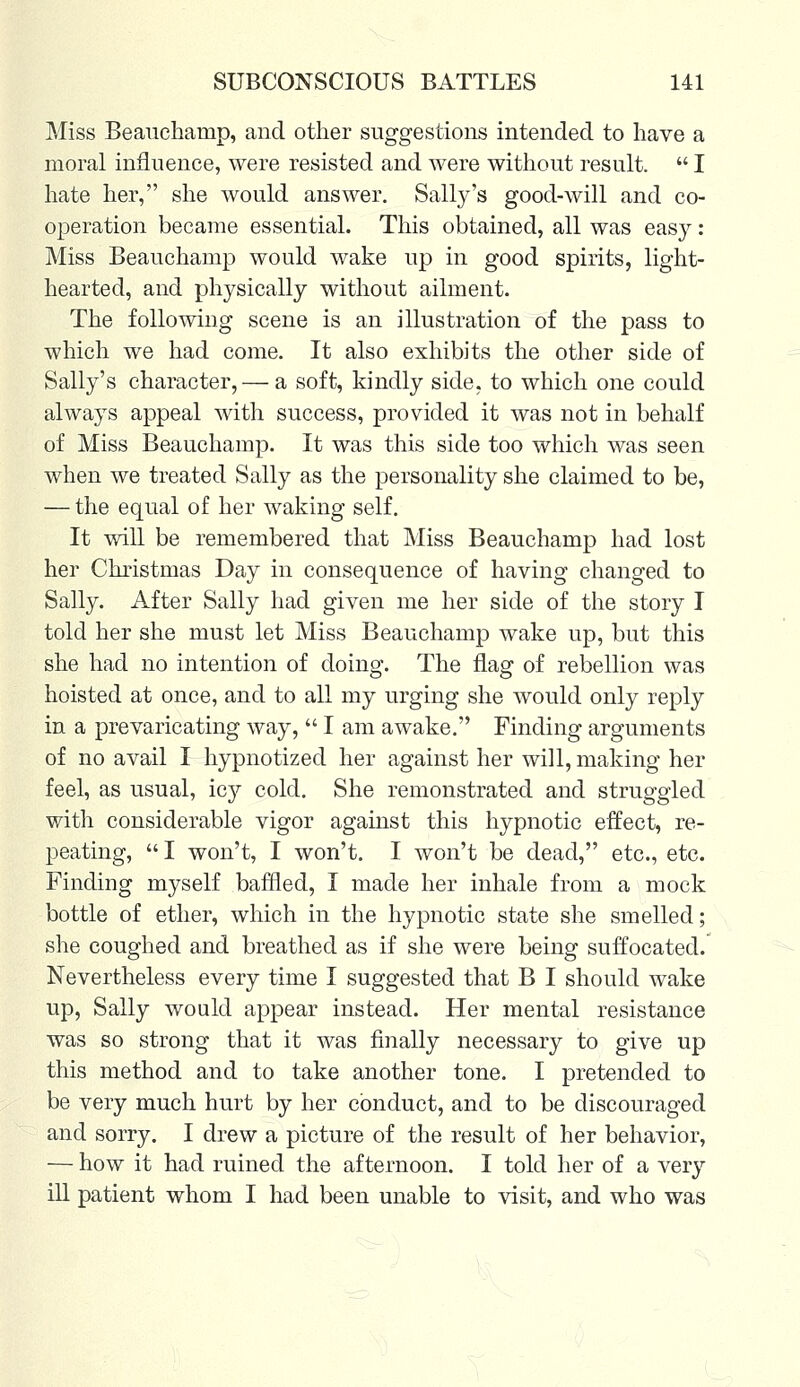 Miss Beauchamp, and other suggestions intended to have a moral influence, were resisted and were without result.  I hate her, she would answer. Sally's good-will and co- operation became essential. This obtained, all was easy : Miss Beauchamp would wake up in good spirits, light- hearted, and physically without ailment. The following scene is an illustration of the pass to which we had come. It also exhibits the other side of Sally's character,— a soft, kindly side, to which one could always appeal with success, provided it was not in behalf of Miss Beauchamp. It was this side too which was seen when we treated Sally as the personality she claimed to be, — the equal of her waking self. It will be remembered that Miss Beauchamp had lost her Christmas Day in consequence of having changed to Sally. After Sally had given me her side of the story I told her she must let Miss Beauchamp wake up, but this she had no intention of doing. The flag of rebellion was hoisted at once, and to all my urging she would only reply in a prevaricating way,  I am awake. Finding arguments of no avail I hypnotized her against her will, making her feel, as usual, icy cold. She remonstrated and struggled with considerable vigor against this hypnotic effect, re- peating,  I won't, I won't. I won't be dead, etc., etc. Finding myself baffled, I made her inhale from a mock bottle of ether, which in the hypnotic state she smelled; she coughed and breathed as if she were being suffocated. Nevertheless every time I suggested that B I should wake up, Sally would appear instead. Her mental resistance was so strong that it was finally necessary to give up this method and to take another tone. I pretended to be very much hurt by her conduct, and to be discouraged and sorry. I drew a picture of the result of her behavior, — how it had ruined the afternoon. I told her of a very ill patient whom I had been unable to visit, and who was