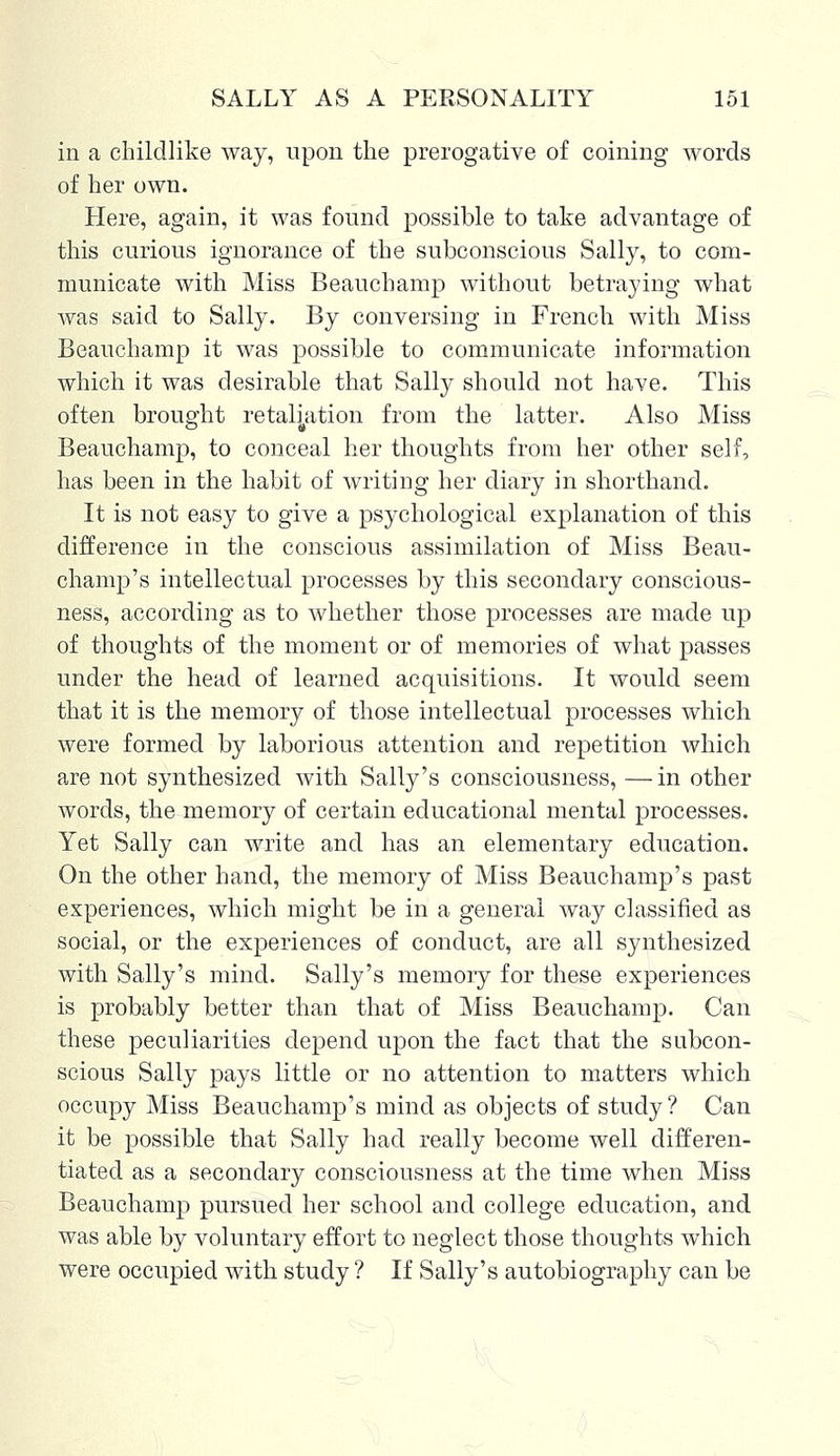 in a childlike way, upon the prerogative of coining words of her own. Here, again, it was found possible to take advantage of this curious ignorance of the subconscious Salty, to com- municate with Miss Beauchamp without betraying what was said to Sally. By conversing in French with Miss Beauchamp it was possible to communicate information which it was desirable that Sally should not have. This often brought retaliation from the latter. Also Miss Beauchamp, to conceal her thoughts from her other self, has been in the habit of writing her diary in shorthand. It is not easy to give a psychological explanation of this difference in the conscious assimilation of Miss Beau- champ's intellectual processes by this secondary conscious- ness, according as to whether those processes are made up of thoughts of the moment or of memories of what passes under the head of learned acquisitions. It would seem that it is the memory of those intellectual processes which were formed by laborious attention and repetition which are not synthesized with Sally's consciousness, — in other words, the memory of certain educational mental processes. Yet Sally can write and has an elementary education. On the other hand, the memory of Miss Beauchamp's past experiences, which might be in a general way classified as social, or the experiences of conduct, are all synthesized with Sally's mind. Sally's memory for these experiences is probably better than that of Miss Beauchamp. Can these peculiarities depend upon the fact that the subcon- scious Sally pays little or no attention to matters which occupy Miss Beauchamp's mind as objects of study ? Can it be possible that Sally had really become well differen- tiated as a secondary consciousness at the time when Miss Beauchamp pursued her school and college education, and was able by voluntary effort to neglect those thoughts which were occupied with study ? If Sally's autobiography can be