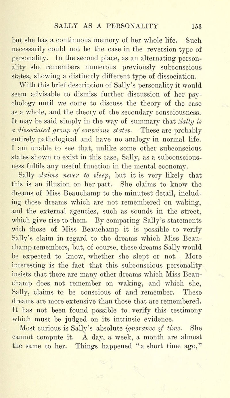 but she has a continuous memory of her whole life. Such necessarily could not be the case in the reversion type of personality. In the second place, as an alternating person- ality she remembers numerous previously subconscious states, showing a distinctly different type of dissociation. With this brief description of Sally's personality it would seem advisable to dismiss further discussion of her psy- chology until we come to discuss the theory of the case as a whole, and the theory of the secondary consciousness. It may be said simply in the way of summary that Sally is a dissociated group of conscious states. These are probably entirely pathological and have no analogy in normal life. I am unable to see that, unlike some other subconscious states shown to exist in this case, Sally, as a subconscious- ness fulfils any useful function in the mental economy. Sally claims never to sleep, but it is very likely that this is an illusion on her part. She claims to know the dreams of Miss Beauchamp to the minutest detail, includ- ing those dreams which are not remembered on waking, and the external agencies, such as sounds in the street, which give rise to them. By comparing Sally's statements with those of Miss Beauchamp it is possible to verify Sally's claim in regard to the dreams which Miss Beau- champ remembers, but, of course, these dreams Sally would be expected to know, whether she slept or not. More interesting is the fact that this subconscious personality insists that there are many other dreams which Miss Beau- champ does not remember on waking, and which she, Sally, claims to be conscious of and remember. These dreams are more extensive than those that are remembered. It has not been found possible to verify this testimony which must be judged on its intrinsic evidence. Most curious is Sally's absolute ignorance of time. She cannot compute it. A day, a week, a month are almost the same to her. Things happened a short time ago,