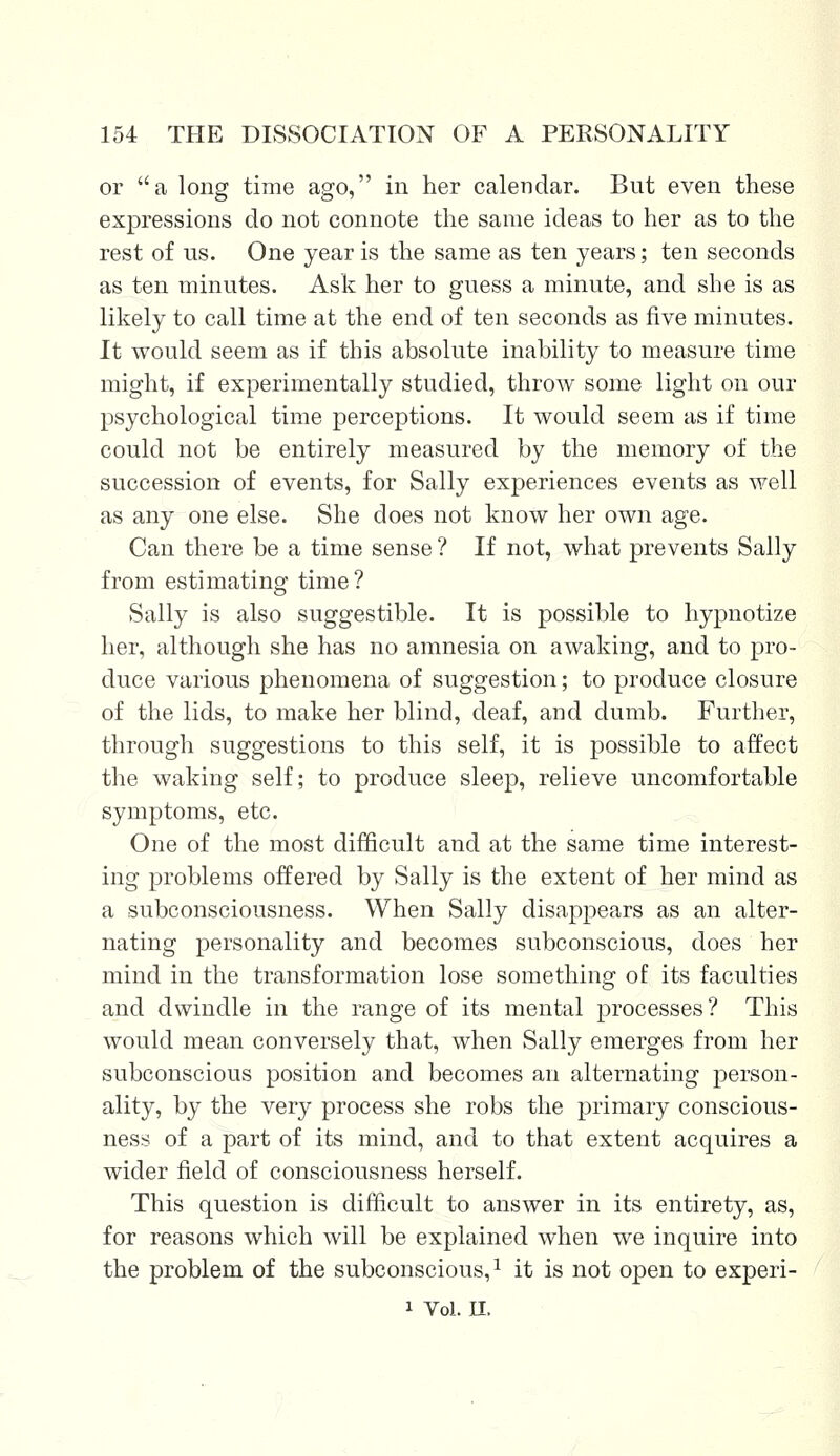 or a long time ago, in her calendar. But even these expressions do not connote the same ideas to her as to the rest of us. One year is the same as ten years; ten seconds as ten minutes. Ask her to guess a minute, and she is as likely to call time at the end of ten seconds as five minutes. It would seem as if this absolute inability to measure time might, if experimentally studied, throw some light on our psychological time perceptions. It would seem as if time could not be entirely measured by the memory of the succession of events, for Sally experiences events as well as any one else. She does not know her own age. Can there be a time sense ? If not, what prevents Sally from estimating time? Sally is also suggestible. It is possible to hypnotize her, although she has no amnesia on awaking, and to pro- duce various phenomena of suggestion; to produce closure of the lids, to make her blind, deaf, and dumb. Further, through suggestions to this self, it is possible to affect the waking self; to produce sleep, relieve uncomfortable symptoms, etc. One of the most difficult and at the same time interest- ing problems offered by Sally is the extent of her mind as a subconsciousness. When Sally disappears as an alter- nating personality and becomes subconscious, does her mind in the transformation lose something of its faculties and dwindle in the range of its mental processes? This would mean conversely that, when Sally emerges from her subconscious position and becomes an alternating person- ality, by the very process she robs the primary conscious- ness of a part of its mind, and to that extent acquires a wider field of consciousness herself. This question is difficult to answer in its entirety, as, for reasons which will be explained when we inquire into the problem of the subconscious,1 it is not open to experi- i Vol. II.