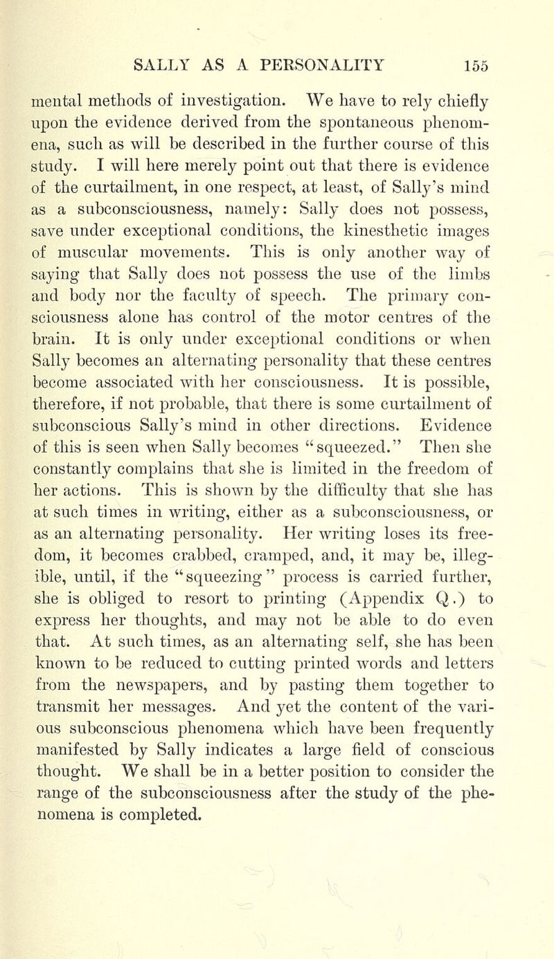 mental methods of investigation. We have to rely chiefly upon the evidence derived from the spontaneous phenom- ena, such as will be described in the further course of this study. I will here merely point out that there is evidence of the curtailment, in one respect, at least, of Sally's mind as a subconsciousness, namely: Sally does not possess, save under exceptional conditions, the kinesthetic images of muscular movements. This is only another way of saying that Sally does not possess the use of the limbs and body nor the faculty of speech. The primary con- sciousness alone has control of the motor centres of the brain. It is only under exceptional conditions or when Sally becomes an alternating personality that these centres become associated with her consciousness. It is possible, therefore, if not probable, that there is some curtailment of subconscious Sally's mind in other directions. Evidence of this is seen when Sally becomes squeezed. Then she constantly complains that she is limited in the freedom of her actions. This is shown by the difficulty that she has at such times in writing, either as a subconsciousness, or as an alternating personality. Her writing loses its free- dom, it becomes crabbed, cramped, and, it may be, illeg- ible, until, if the squeezing process is carried further, she is obliged to resort to printing (Appendix Q.) to express her thoughts, and may not be able to do even that. At such times, as an alternating self, she has been known to be reduced to cutting printed words and letters from the newspapers, and by pasting them together to transmit her messages. And yet the content of the vari- ous subconscious phenomena which have been frequently manifested by Sally indicates a large field of conscious thought. We shall be in a better position to consider the range of the subcoDSciousness after the study of the phe- nomena is completed.