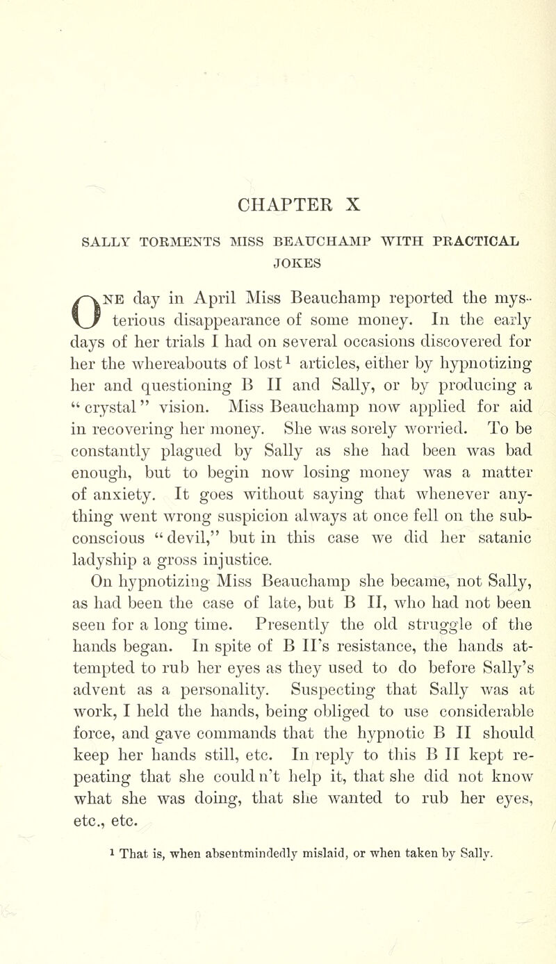 CHAPTER X SALLY TORMENTS MISS BEAUCHAMP WITH PRACTICAL JOKES One day in April Miss Beauchamp reported the mys- terious disappearance of some money. In the early days of her trials I had on several occasions discovered for her the whereabouts of lost1 articles, either by hypnotizing her and questioning B II and Sally, or by producing a  crystal vision. Miss Beauchamp now applied for aid in recovering her money. She was sorely worried. To be constantly plagued by Sally as she had been was bad enough, but to begin now losing money was a matter of anxiety. It goes without saying that whenever any- thing went wrong suspicion always at once fell on the sub- conscious devil, but in this case we did her satanic ladyship a gross injustice. On hypnotizing Miss Beauchamp she became, not Sally, as had been the case of late, but B II, who had not been seen for a long time. Presently the old struggle of the hands began. In spite of B IPs resistance, the hands at- tempted to rub her eyes as they used to do before Sally's advent as a personality. Suspecting that Sally was at work, I held the hands, being obliged to use considerable force, and gave commands that the hypnotic B II should keep her hands still, etc. In reply to this B II kept re- peating that she could n't help it, that she did not know what she was doing, that she wanted to rub her eyes, etc., etc. 1 That is, when absentminfleclly mislaid, or when taken by Sally.