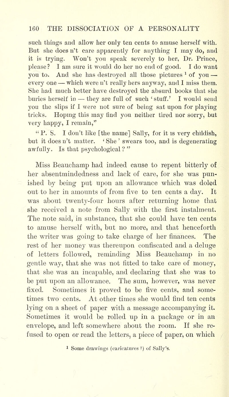 such things and allow her only ten cents to amuse herself with. But she does n't care apparently for anything I may do, and it is trying. Won't you speak severely to her, Dr. Prince, please? I am. sure it would do her no end of good. I do want you to. And she has destroyed all those pictures 1 of you —■ every one — which were n't really hers anyway, and I miss them. She had much better have destroyed the absurd books that she buries herself iu — they are full of such 'stuff.' I would send you the slips if I were not sure of being sat upon for playing tricks. Hoping this may find you neither tired nor sorry, but very happy, I remain,  P. S. I don't like [the name] Sally, for it is very childish, but it does n't matter. ' She ' swears too, and is degenerating awfully. Is that psychological ?  Miss Beauchamp had indeed cause to repent bitterly of her absentmindedness and lack of care, for she was pun- ished by being put upon an allowance which was doled out to her in amounts of from five to ten cents a day. It was about twenty-four hours after returning home that she received a note from Sally with the first instalment. The note said, in substance, that she could have ten cents to amuse herself with, but no more, and that henceforth the writer was going to take charge of her finances. The rest of her money was thereupon confiscated and a deluge of letters followed, reminding Miss Beauchamp in no gentle way, that she was not fitted to take care of money, that she was an incapable, and declaring that she was to be put upon an allowance. The sum, however, was never fixed. Sometimes it proved to be five cents, and some- times two cents. At other times she would find ten cents lying on a sheet of paper with a message accompanying it. Sometimes it would be rolled up in a package or in an envelope, and left somewhere about the room. If she re- fused to open or read the letters, a piece of paper, on which 1 Some drawings (caricatures'?) of Sally's.