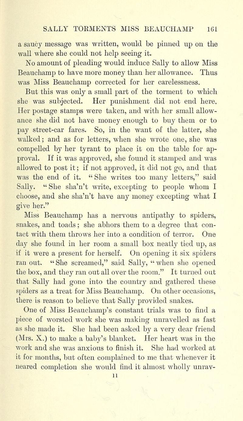 a saucy message was written, would be pinned up on the wall where she could not help seeing it. No amount of pleading would induce Sally to allow Miss Beauchamp to have more money than her allowance. Thus was Miss Beauchamp corrected for her carelessness. But this was only a small part of the torment to which she was subjected. Her punishment did not end here. Her postage stamps were taken, and with her small allow- ance she did not have money enough to buy them or to pay street-car fares. So, in the want of the latter, she walked; and as for letters, when she wrote one, she was compelled by her tyrant to place it on the table for ap- proval. If it was approved, she found it stamped and was allowed to post it; if not approved, it did not go, and that was the end of it.  She writes too many letters, said Sally.  She sha'n't write, excepting to people whom I choose, and she sha'n't have any money excepting what I give her. Miss Beauchamp has a nervous antipathy to spiders, snakes, and toads; she abhors them to a degree that con- tact with them throws her into a condition of terror. One day she found in her room a small box neatly tied up, as if it were a present for herself. On opening it six spiders ran out.  She screamed, said Sally,  when she opened the box, and they ran out all over the room. It turned out that Sally had gone into the country and gathered these spielers as a treat for Miss Beauchamp. On other occasions, there is reason to believe that Sally provided snakes. One of Miss Beauchamp's constant trials was to find a piece of worsted work she was making unravelled as fast as she made it. She had been asked by a very dear friend (Mrs. X.) to make a baby's blanket. Her heart was in the work and she was anxious to finish it. She had worked at it for months, but often complained to me that whenever it neared completion she would find it almost wholly unrav- 11