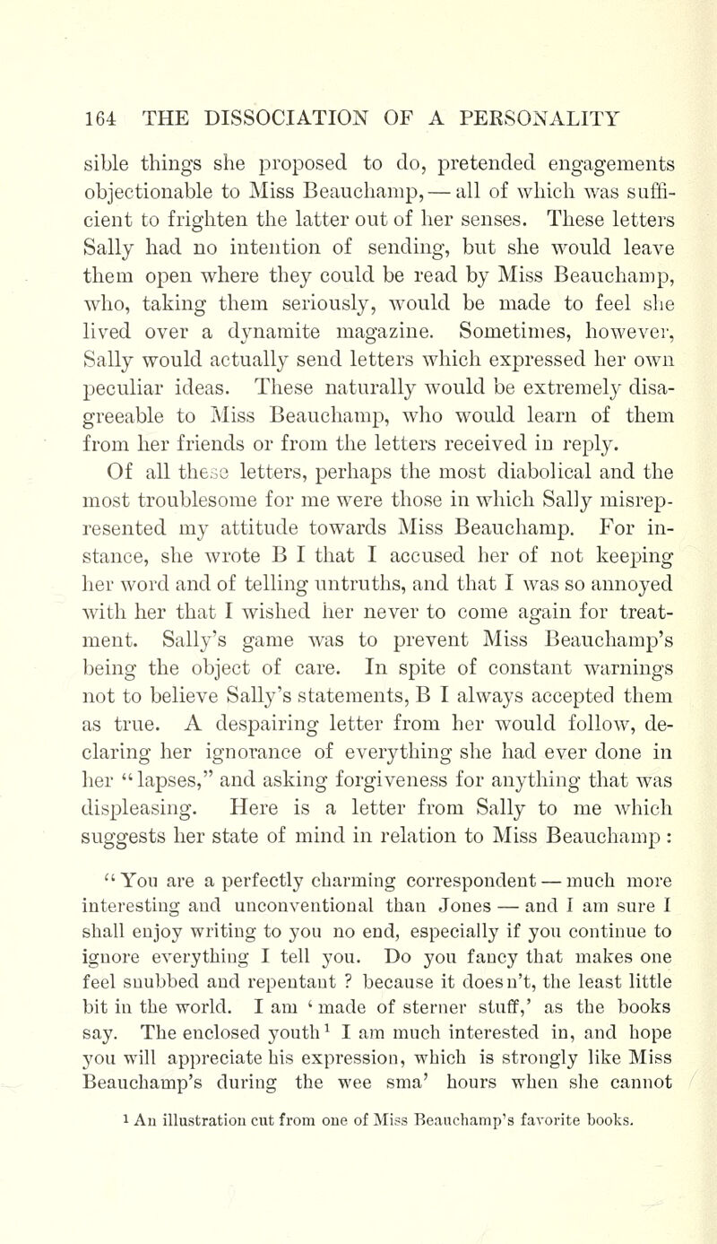 sible things she proposed to do, pretended engagements objectionable to Miss Beauchamp, — all of which was suffi- cient to frighten the latter out of her senses. These letters Sally had no intention of sending, but she would leave them open where they could be read by Miss Beauchamp, who, taking them seriously, would be made to feel she lived over a dynamite magazine. Sometimes, however, Sally would actually send letters which expressed her own peculiar ideas. These naturally would be extremely disa- greeable to Miss Beauchamp, who would learn of them from her friends or from the letters received in reply. Of all these letters, perhaps the most diabolical and the most troublesome for me were those in which Sally misrep- resented my attitude towards Miss Beauchamp. For in- stance, she wrote B I that I accused her of not keeping her word and of telling untruths, and that I was so annoyed with her that I wished her never to come again for treat- ment. Sally's game was to prevent Miss Beauchamp's being the object of care. In spite of constant warnings not to believe Sally's statements, B I always accepted them as true. A despairing letter from her would follow, de- claring her ignorance of everything she had ever done in her lapses, and asking forgiveness for anything that was displeasing. Here is a letter from Sally to me which suggests her state of mind in relation to Miss Beauchamp : You are a perfectly charming correspondent — much more interesting and unconventional than Jones — and I am sure I shall enjoy writing to you no end, especially if you continue to ignore everything I tell you. Do you fancy that makes one feel snubbed and repentant ? because it doesn't, the least little bit in the world. I am ' made of sterner stuff,' as the books say. The enclosed youth1 I am much interested in, and hope you will appreciate his expression, which is strongly like Miss Beauchamp's during the wee sma' hours when she cannot 1 Au illustration cut from one of Miss Beauchamp's favorite books.