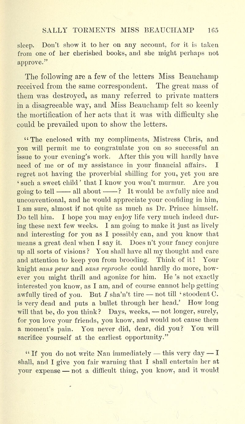 sleep. Don't show it to her on any account, for it is taken from one of her cherished books, and she might perhaps not approve. The following are a few of the letters Miss Beauchamp received from the same correspondent. The great mass of them was destroyed, as many referred to private matters in a disagreeable way, and Miss Beauchamp felt so keenly the mortification of her acts that it was with difficulty she could be prevailed upon to show the letters. The enclosed with my compliments, Mistress Chris, and you will permit me to congratulate you on so successful an issue to your evening's work. After this you will hardly have need of me or of my assistance in your financial affairs. I regret not having the proverbial shilling for you, yet you are ' such a sweet child' that I know you won't murmur. Are you going to tell all about ? It would be awfully nice and unconventional, and he would appreciate your confiding in him, I am sure, almost if not quite as much as Dr. Prince himself. Do tell him. I hope you may enjoy life very much indeed dur- ing these next few weeks. I am going to make it just as lively and interesting for you as I possibly can, and you know that means a great deal when I say it. Does n't your fancy conjure up all sorts of visions ? You shall have all my thought and care and attention to keep you from brooding. Think of it! Your knight scms peur and sans rejyroche could hardly do more, how- ever you might thrill and agonize for him. He 's not exactly interested you know, as I am, and of course cannot help getting awfully tired of you. But I sha'n't tire — not till ' stoodent C. is very dead and puts a bullet through her head.' How long will that be, do you think? Days, weeks, —not longer, surely, for you love your friends, you know, and would not cause them a moment's pain. You never did, dear, did you? You will sacrifice yourself at the earliest opportunity.  If you do not write Nan immediately — this very day — I shall, and I give you fair warning that I shall entertain her at your expense — not a difficult thing, you know, and it would
