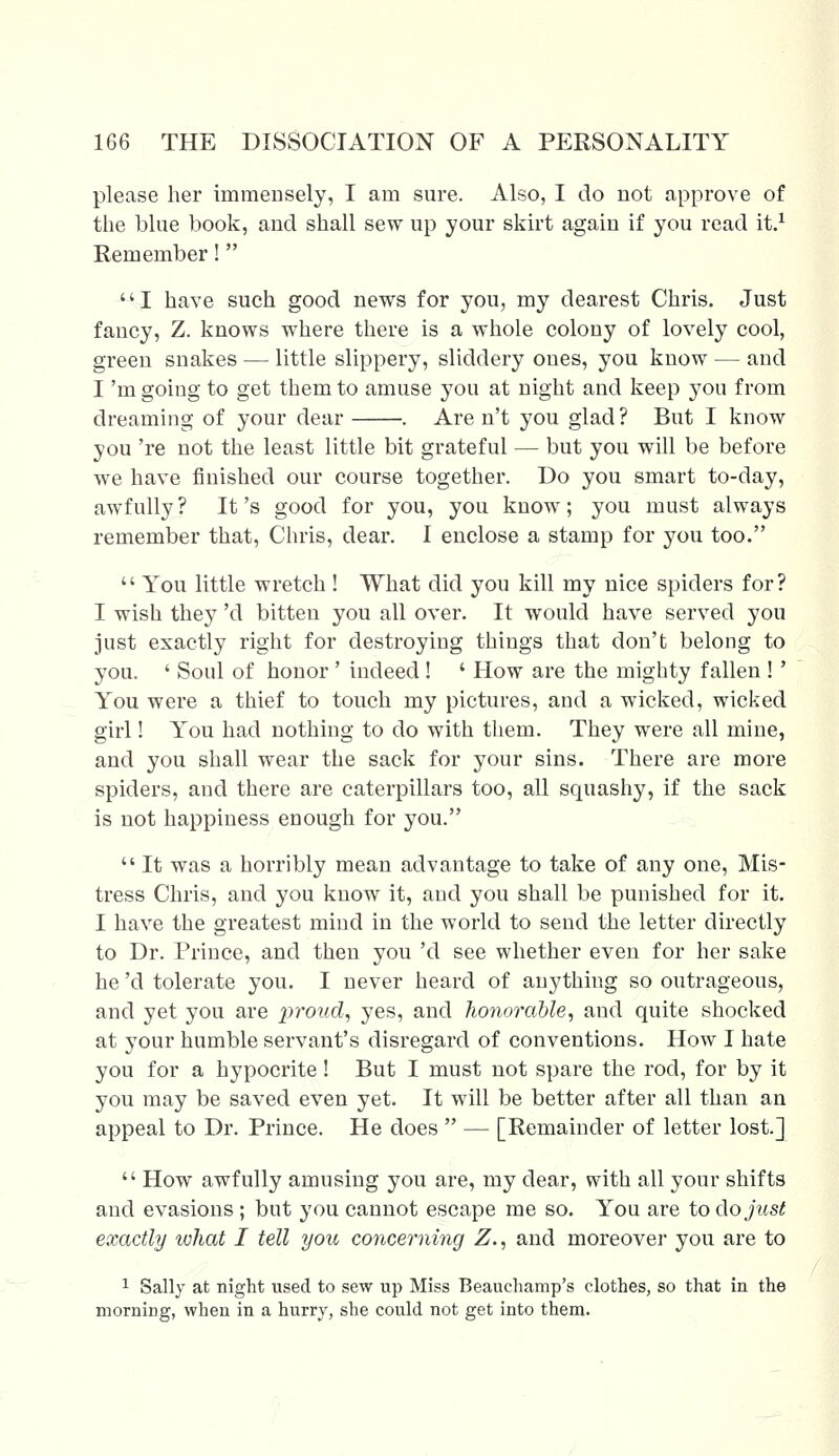 please her immensely, I am sure. Also, I do not approve of the blue book, and shall sew up your skirt again if you read it.1 Remember! '' I have such good news for you, my dearest Chris. Just fancy, Z. knows where there is a whole colony of lovely cool, green snakes — little slippery, sliddery ones, you know — and I 'm going to get them to amuse you at night and keep you from dreaming of your dear . Are n't you glad ? But I know you 're not the least little bit grateful — but you will be before we have finished our course together. Do you smart to-day, awfully ? It's good for you, you know; you must always remember that, Chris, dear. I enclose a stamp for you too.  You little wretch ! What did you kill my nice spiders for? I wish they 'd bitten you all over. It would have served you just exactly right for destroying things that don't belong to you. ' Soul of honor' indeed ! ' How are the mighty fallen !' You were a thief to touch my pictures, and a wicked, wicked girl! You had nothing to do with them. They were all mine, and you shall wear the sack for your sins. There are more spiders, and there are caterpillars too, all squashy, if the sack is not happiness enough for you.  It was a horribly mean advantage to take of any one, Mis- tress Chris, and you know it, and you shall be punished for it. I have the greatest mind in the world to send the letter directly to Dr. Prince, and then you 'd see whether even for her sake he 'd tolerate you. I never heard of anything so outrageous, and yet you are proud, yes, and honorable, and quite shocked at your humble servant's disregard of conventions. How I hate you for a hypocrite ! But I must not spare the rod, for by it you may be saved even yet. It will be better after all than an appeal to Dr. Prince. He does  — [Remainder of letter lost.]  How awfully amusing you are, my dear, with all your shifts and evasions; but you cannot escape me so. You are to do just exactly what I tell you concerning Z., and moreover you are to 1 Sally at night used to sew up Miss Beauchamp's clothes, so that in the morning, when in a hurry, she could not get into them.