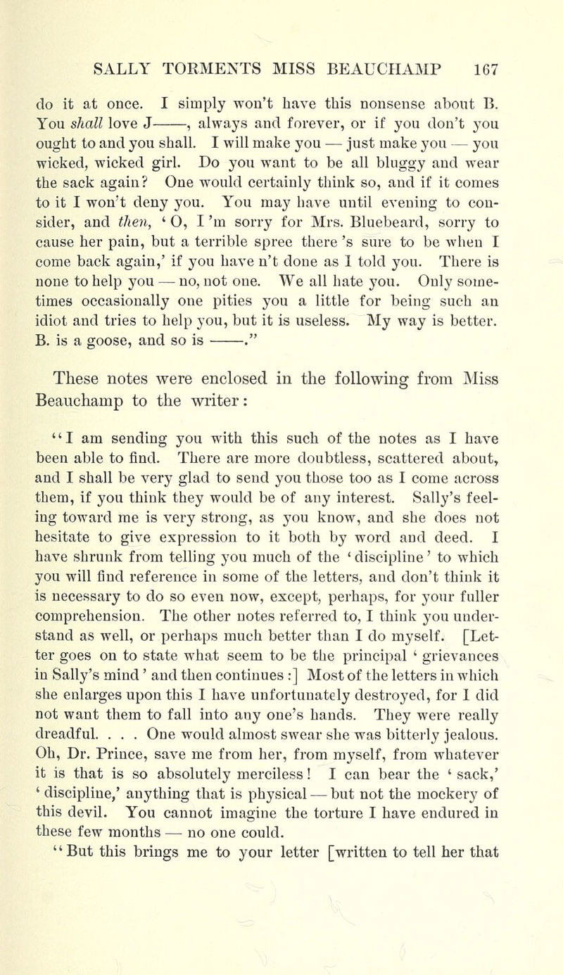 do it at once. I simply won't have this nonsense about B. You shall love J , always and forever, or if you don't you ought to and you shall. I will make you — just make you — you wicked, wicked girl. Do you want to be all bluggy and wear the sack again? One would certainly think so, and if it comes to it I won't deny you. You may have until evening to con- sider, and then, ' O, I 'in sorry for Mrs. Bluebeard, sorry to cause her pain, but a terrible spree there 's sure to be when I come back again,' if you have n't done as I told you. There is none to help you — no, not one. We all hate you. Only some- times occasionally one pities you a little for being such an idiot and tries to help you, but it is useless. My way is better. B. is a goose, and so is . These notes were enclosed in the following from Miss Beauchamp to the writer: I am sending you with this such of the notes as I have been able to find. There are more doubtless, scattered about, and I shall be very glad to send you those too as I come across them, if you think they would be of any interest. Sally's feel- ing toward me is very strong, as you know, and she does not hesitate to give expression to it both by word and deed. I have shrunk from telling you much of the ' discipline' to which you will find reference in some of the letters, and don't think it is necessary to do so even now, except, perhaps, for your fuller comprehension. The other notes referred to, I think you under- stand as well, or perhaps much better than I do myself. [Let- ter goes on to state what seem to be the principal ' grievances in Sally's mind' and then continues :] Most of the letters in which she enlarges upon this I have unfortunately destroyed, for 1 did not want them to fall into any one's hands. They were really dreadful. . . . One would almost swear she was bitterly jealous. Oh, Dr. Prince, save me from her, from myself, from whatever it is that is so absolutely merciless! I can bear the ' sack,' ' discipline,' anything that is physical — but not the mockery of this devil. You cannot imagine the torture I have endured in these few months — no one could. But this brings me to your letter [written to tell her that