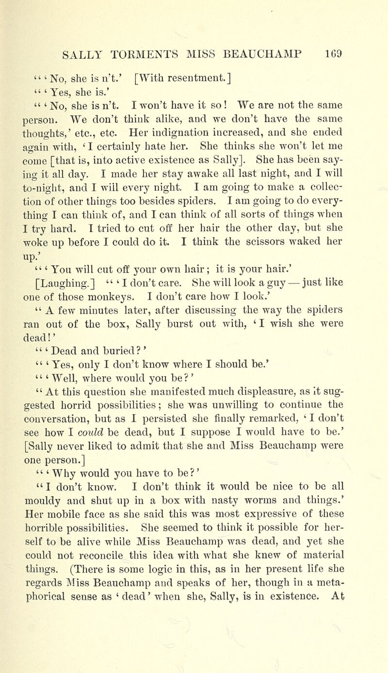  ' No, she is n't.' [With resentment.]  ' Yes, she is.'  ' No, she is n't. I won't have it so ! We are not the same person. We don't think alike, and we don't have the same thoughts,' etc., etc. Her indignation increased, and she ended again with, ' I certainly hate her. She thinks she won't let me come [that is, into active existence as Sally]. She has been say- ing it all day. I made her stay awake all last night, and I will to-night, and I will every night. I am going to make a collec- tion of other things too besides spiders. I am going to do every- thing I can think of, and I can think of all sorts of things when I try hard. I tried to cut off her hair the other day, but she woke up before I could do it. I think the scissors waked her up.'  ' You will cut off your own hair; it is your hair.' [Laughing.]  ' I don't care. She will look a guy — just like one of those monkeys. I don't care how I look.'  A few minutes later, after discussing the way the spiders ran out of the box, Sally burst out with, ' I wish she were dead!'  ' Dead and buried? '  ' Yes, only I don't know where I should be.' ''' Well, where would you be ?'  At this question she manifested much displeasure, as it sug- gested horrid possibilities; she was unwilling to continue the conversation, but as I persisted she finally remarked, ' I don't see how I could be dead, but I suppose I would have to be.' [Sally never liked to admit that she and Miss Beauchamp were one person.]  ' Why would you have to be?'  I don't know. I don't think it would be nice to be all mouldy and shut up in a box with nasty worms and things.' Her mobile face as she said this was most expressive of these horrible possibilities. She seemed to think it possible for her- self to be alive while Miss Beauchamp was dead, and yet she could not reconcile this idea with what she knew of material things. (There is some logic in this, as in her present life she regards Miss Beauchamp and speaks of her, though in a meta- phorical sense as ' dead' when she, Sally, is in existence. At