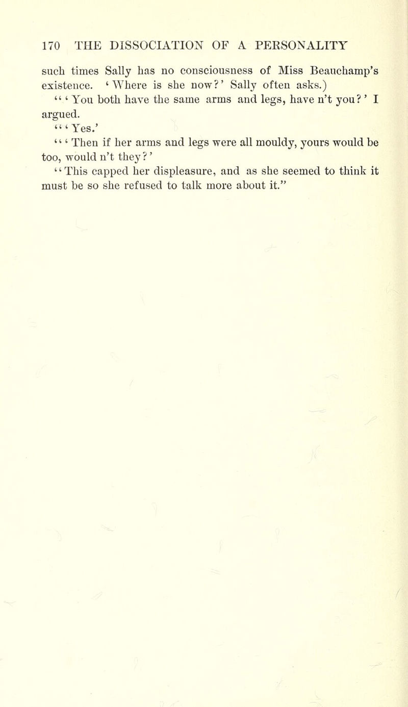 such times Sally has no consciousness of Miss Beauchamp's existence. 'Where is she now?' Sally often asks.)  ' You both have the same arms and legs, have n't you?' I argued. 'Yes.' ''' Then if her arms and legs were all mouldy, yours would be too, would n't they?' This capped her displeasure, and as she seemed to think it must be so she refused to talk more about it.