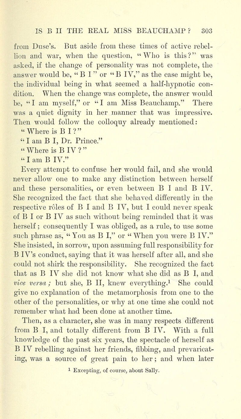 from Duse's. But aside from these times of active rebel- lion and war, when the question, Who is this? was asked, if the change of personality was not complete, the answer would be, B I or B IV, as the case might be, the individual being in what seemed a half-hypnotic con- dition. When the change was complete, the answer would be, I am myself, or I am Miss Beauchamp. There was a quiet dignity in her manner that was impressive. Then would follow the colloquy already mentioned: Where is B I ? I am B I, Dr. Prince. Where is B IV ? I am B IV. Every attempt to confuse her would fail, and she would never allow one to make any distinction between herself and these personalities, or even between B I and B IV. She recognized the fact that she behaved differently in the respective roles of B I and B IV, but I could never speak of B I or B IV as such without being reminded that it was herself; consequently I was obliged, as a rule, to use some such phrase as, You as B I, or When you were B IV. She insisted, in sorrow, upon assuming full responsibility for B IV's conduct, saying that it was herself after all, and she could not shirk the responsibility. She recognized the fact that as B IV she did not know what she did as B I, and vice versa; but she, B II, knew everything.1 She could give no explanation of the metamorphosis from one to the other of the personalities, or why at one time she could not remember what had been done at another time. Then, as a character, she was in many respects different from B I, and totally different from B IV. With a full knowledge of the past six years, the spectacle of herself as B IV rebelling against her friends, fibbing, and prevaricat- ing, was a source of great pain to her; and when later 1 Excepting, of course, about Sally.