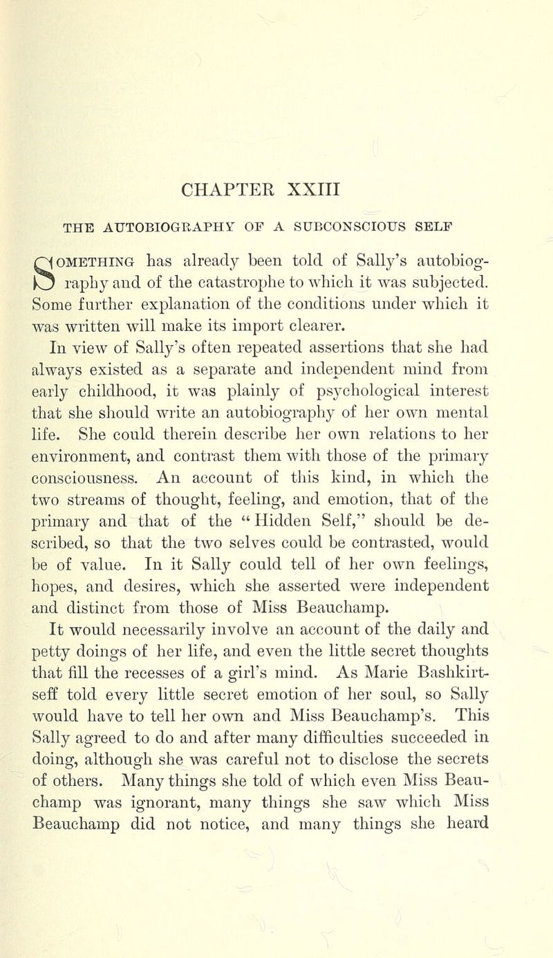 CHAPTER XXIII THE AUTOBIOGRAPHY OF A SUBCONSCIOUS SELF Something has already been told of Sally's autobiog- raphy and of the catastrophe to which it was subjected. Some further explanation of the conditions under which it was written will make its import clearer. In view of Sally's often repeated assertions that she had always existed as a separate and independent mind from early childhood, it was plainly of psychological interest that she should write an autobiography of her own mental life. She could therein describe her own relations to her environment, and contrast them with those of the primary consciousness. An account of this kind, in which the two streams of thought, feeling, and emotion, that of the primary and that of the  Hidden Self, should be de- scribed, so that the two selves could be contrasted, would be of value. In it Salty could tell of her own feelings, hopes, and desires, which she asserted were independent and distinct from those of Miss Beauchamp. It would necessarily involve an account of the daily and petty doings of her life, and even the little secret thoughts that fill the recesses of a girl's mind. As Marie Bashkirt- seff told every little secret emotion of her soul, so Sally would have to tell her own and Miss Beauchamp's. This Sally agreed to do and after many difficulties succeeded in doing, although she was careful not to disclose the secrets of others. Many things she told of which even Miss Beau- champ was ignorant, many things she saw which Miss Beauchamp did not notice, and many things she heard