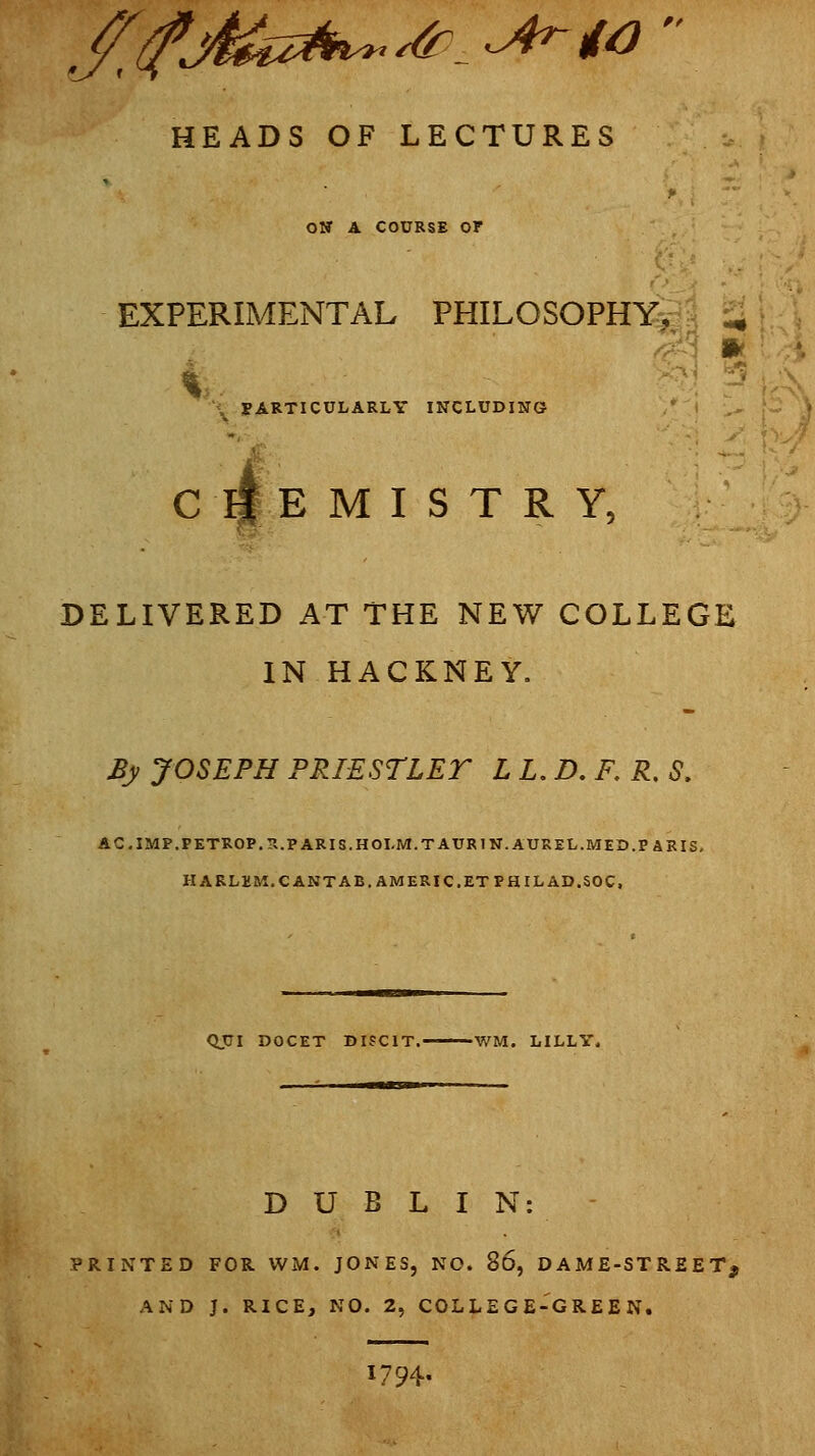 HEADS OF LECTURES ow A COURSE or EXPERIMENTAL PHILOSOPHY^I ^\ \ PARTICULARLY INCLUDING ' I ■- \~. > ^ C IfE M I S T R Y, DELIVERED AT THE NEW COLLEGE IN HACKNEY. By JOSEPH PRIESTLET L L. D. F, R, S. ACIMF.PETROP.S.PARIS.HOLM.TAURIW.AUREL.MED.PABIS, HARLKM.CANTAB.AMERIC.ETPHILAD.SOC, QUI DOCET BISCIT. WM. LILLY. DUBLIN: PRINTED FOR WM. JONES, NO. bO, DAME-STREET, AND J. RICE, NO. 2, COLLEGE-GREEN. 1794.