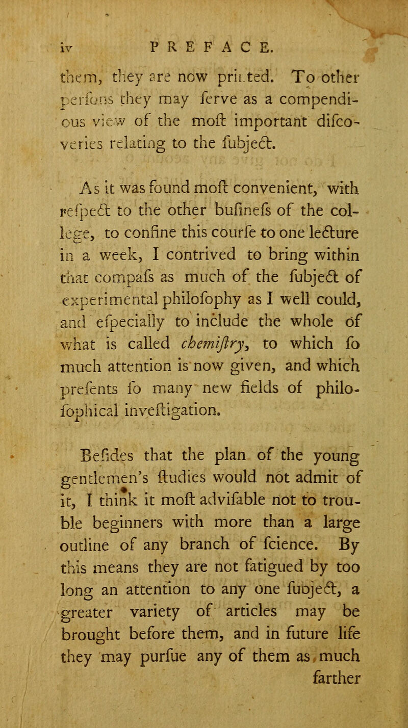 them, they are now prii.ted. To other perions thcry may ferve as a compendi- ous view of the moil important difco- vcrics relating to the fubjed. As it was found mofl convenient, with rerpe6l to the other bufmefs of the col- lege, to confine this courfe to one ledlure m a week, I contrived to bring within that compafs as much of the fubje6t of experimental philofophy as I well could, and efpecially to include the whole of what is called cbemiflry, to which fo much attention is now given, and which prefents lb many new fields of philo- fophical inveftigation. Befides that the plan of the young gendemen's fludies would not admit of it, I think it moft advifable not to trou- ble beginners with more than a large oudine of any branch of fcience. By this means they are not fatigued by too long an attention to any one fuojed, a greater variety of ardcles may be brought before them, and in future life they may purfue any of them as. much farther