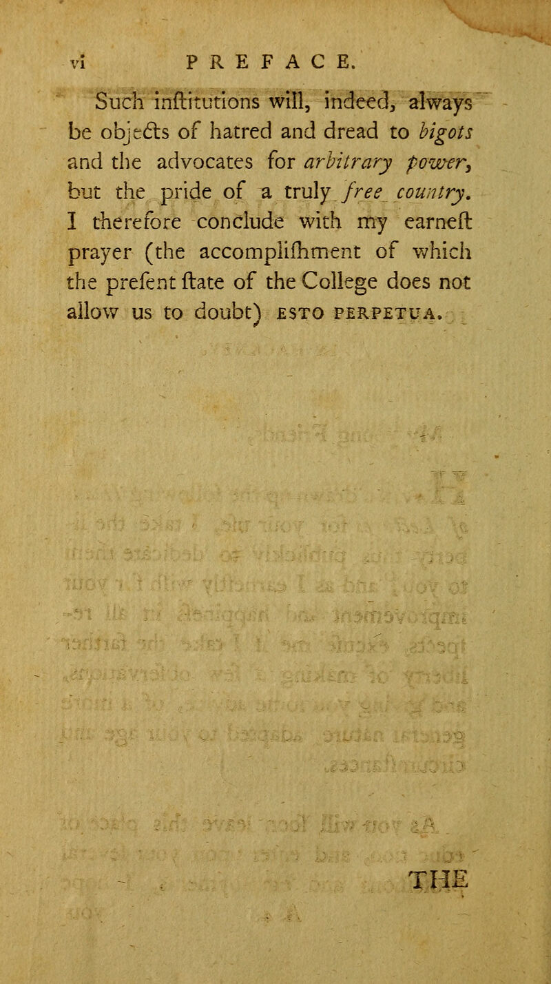 'SucWinftitutions will, indeec], always' be objedis of hatred and dread to bigots and the advocates for arbitrary power, but the pride of a lru\y free country, I tlierefore conclude with my earned prayer (the accomplifhment of v/hich the prefent ftate of the College does not allow us to doubt) esto perpetua. th: