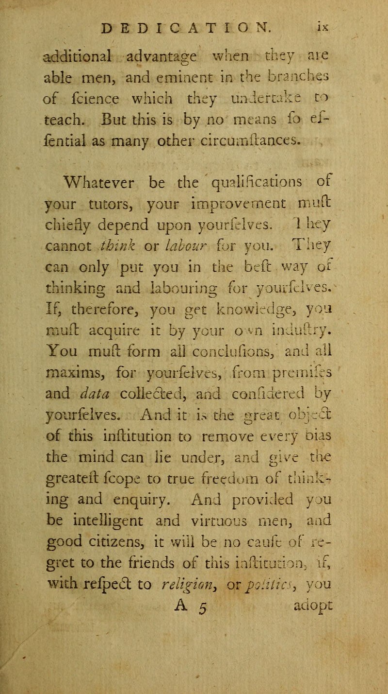 additional advantage when they are able men, and eminent in the braiiches 1.,:. to of fcience which they uniertak teach. But this is by no means fb ef- fential as many other circumilances. Whatever be the qualiRcadons ot your tutors, your improvement muft chiefly depend upon yourfclves. I Iiey cannot thtnk or labour {or you. Tiiey can only put you in the beft way o'l thinking and labouring for youifclves. If, therefore, you get knowledge, you rnuft acquire it by your o vn induftry. You mud form all conclufions, and ail maxims, for yourfelves, from premifes and data collected, and confidered by yourfelves. And it is the great ob'-cct of this inftitution to remove every oias the mind can lie under, and give the greateil fcope to true freedum of diiiik- ing and enquiry. And provided yju be intelligent and virtuous men, and good citizens, it v^ill be no caufc ■:)[' re- gret to the friends of this iafbitudon; if, with refpect to religirm, or poittics, you A 5 adopt