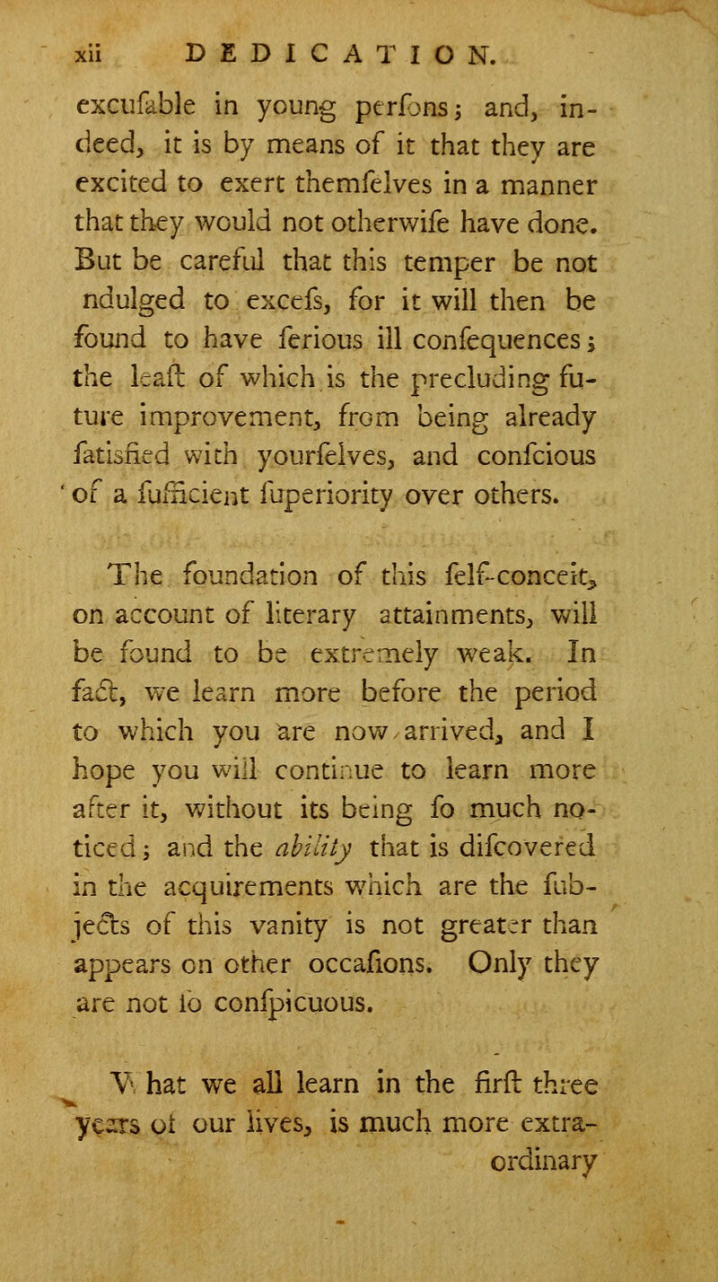 excufable in young perfonsj and, in- deed, it is by means of it that they are excited to exert themfelves in a manner that they would not otherwife have done. But be careful that this temper be not ndulged to excefs, for it will then be found to have ferious ill confequences -, the leaf!: of which is the precluding fu- ture improvement, from being already fatisfied with yourfelves, and confcious ' of a fufficient fuperiority over others. The foundation of this felf-conceit^ on account of literary attainments, will be found to be extremely weak. In fa£l, vve learn more before the period to which you ^re now arrived^ and I hope you will continue to learn more after it, without its being fo much no- ticed ; and the abiltly that is difcovefed in the acquirements v/hich are the fub- jeds of this vanity is not greater than appears on other occafions. Only they are not fo confpicuous. Y' hat we all learn in the firfl three yc^rs ot our lives, is much more extra- ordinary