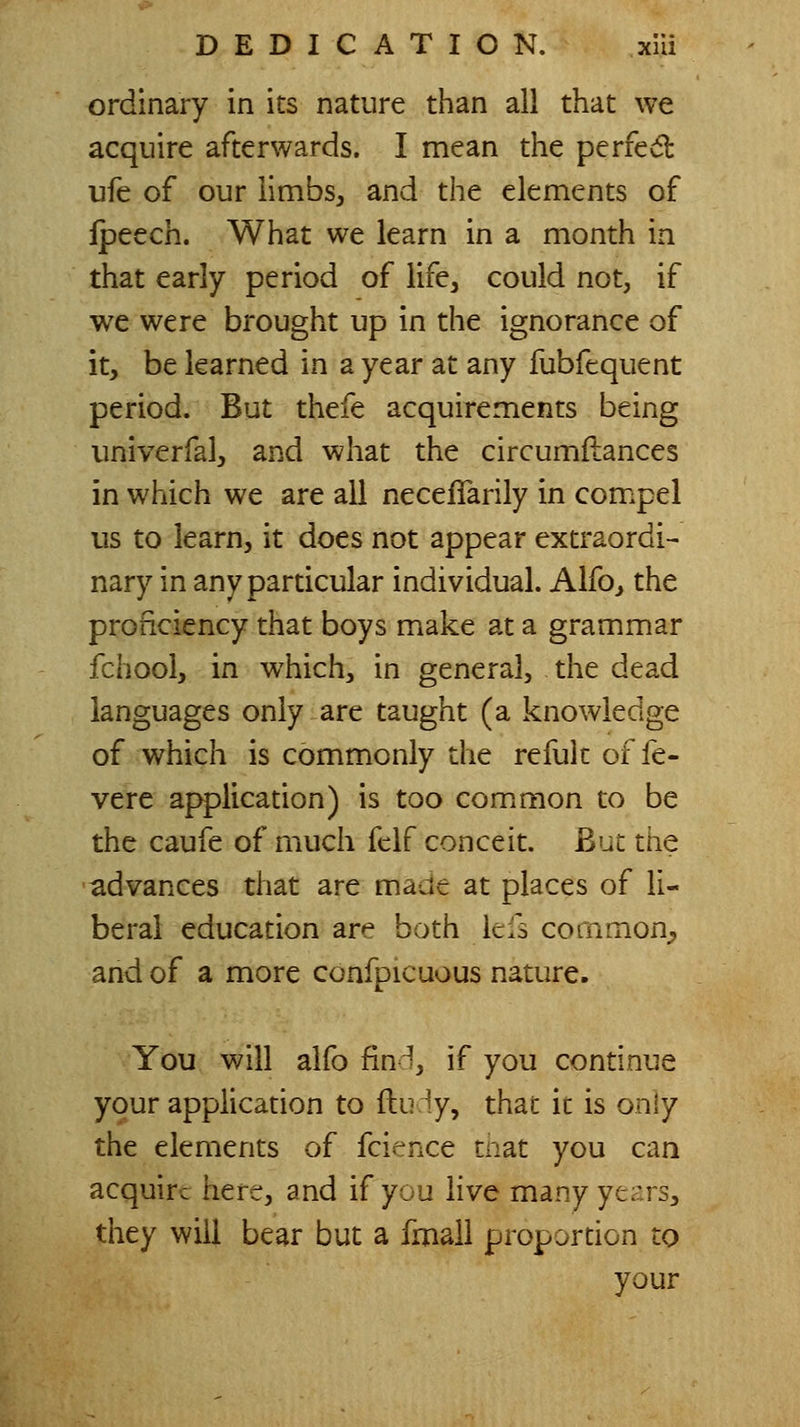 ordinary in its nature than all that we acquire afterwards. I mean the perfedl ufe of our limbs, and the elements of fpeech. What we learn in a month in that early period of life, could not, if we were brought up in the ignorance of it, be learned in a year at any fubfequent period. But thefe acquirements being univerfal, and what the circumilances in which we are all necefTarily in compel us to learn, it does not appear extraordi- nary in any particular individual. Alfo, the proficiency that boys make at a grammar fchool, in which, in general, the dead languages only are taught (a knowledge of which is commonly the refuk of fe- vere application) is too common to be the caufe of much fclf conceit. But the advances that are made at places of li- beral education are both kfs common^ and of a more confpicuous nature. You will alfo fin^^, if you continue your applicanon to ftu iy, that it is only the elements of fcience tnat you can acquire here, and if you live many ye^'rs, they will bear but a fmall proportion to