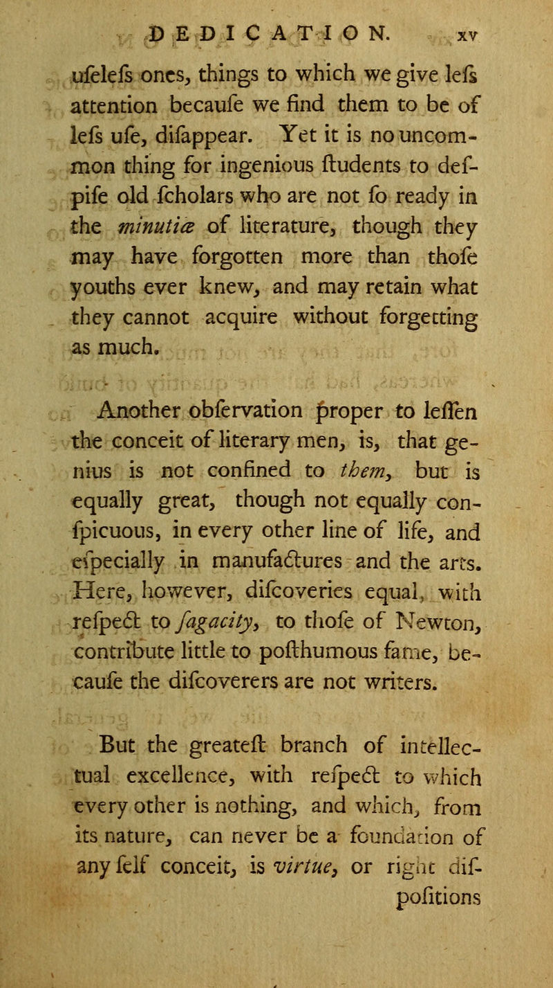 , .ufelefs ones, things to which we give lefs attention becaufe we find them to be of lefs ufe, difappear. Yet it is no uncom- mon thing for ingenious ftudents to def- pife old fcholars who are not fo ready in the minuticB of literature, though they may have forgotten more than thole youths ever knew, and may retain what they cannot acquire without forgetting as much. ; Another obfervation |)roper to leilen the conceit of literary men, is, that ge- nius is not confined to them, but is equally great, though not equally con- spicuous, in every other line of life, and efpecially in manufadures and the arts. ..Here, however, diicoveries equal, with ,refpe6t toy^^^a/)', to thofe of Newton, contribute little to pofthumous fame, be- caufe the difcoverers are not writers. But the greateft branch of intellec- tual excellence, with refped: to which every other is nothing, and which^ from its nature, can never be a foundaclon of any feif conceit, is virtue^ or rigac dif- pofitions