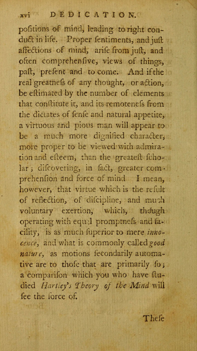 pofitidns of mindj leading to right con- du(5l in life. Proper fentimentS;, and juil afFedlions of mind, arife from jud, and often cotnprehenfive, views of things, pad, prefent and to come. And if the real greatnefs of any thought, or adlion, be eftimated by the number of elements that conftitute it, and its remotenefs from the dictates of fenfe and natural appetite, a virtuous and pious man will appear to be a much more di^^nified charader, more proper to be viewed-with admira- tion and edeem, than the greateil fcho- iar i difcovering, in fad, greater com - prehenfion and force of mind I mean, however, that virtue which is the reiiilt of rededion, of difcipline, and mu:h voluntary exertion, which, tho\igh operating with equ :1 promptnefs. and fa- cility, is as much fuperior to mere inno- cence, and what is commiOniy Cciiltdgood nat-ure, as motions fecondarily automa- tive are to diofe that are primarily fo; a comparifon which you who have flu- died Bartiefs 'Theory oj the Mind will fee the force of. Thefe