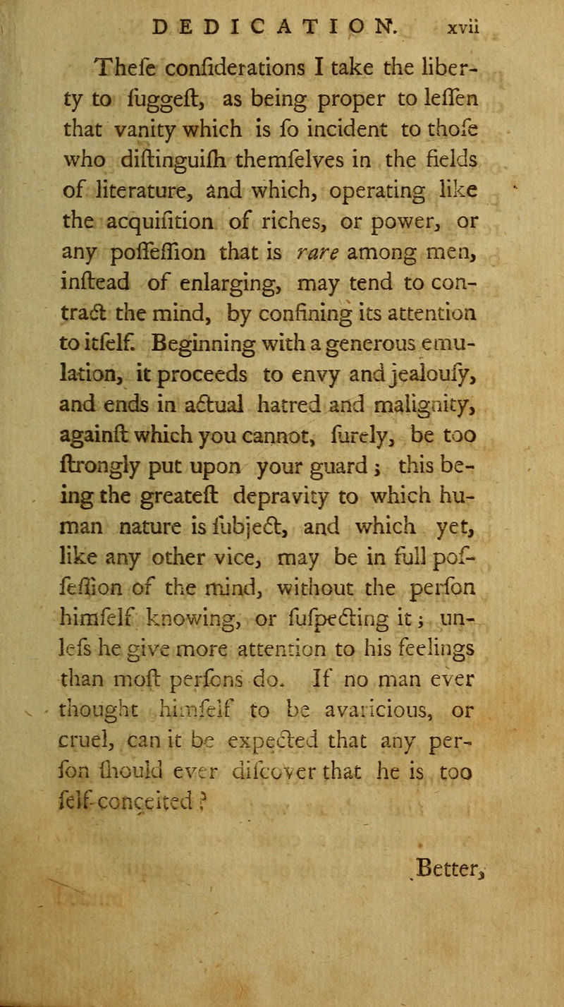 Thefc confiderations I take the liber- ty to fuggeft, as being proper to leflen that vanity which is fo incident to thofe who diftinguilh themfelves in the fields of literature, and which, operating like the acquifition of riches, or power, or any polTeiTion that is rare among men, inflead of enlarging, may tend to con- tradl the mind, by confining its attention to itfelf Beginning with a generous emu- lation, it proceeds to envy and jealoufy, and ends in adual hatred and maligoity, againfl which you cannot, iiirely, be too ftrongly put upon your guard \ this be- ing the greateft depravity to which hu- man nature is iubjedt, and which yet, like any other vice, may be in full pof- feffion of the mind, without the perfon himfelf knowing, or fufpecling it; un- lefs he give more attention to his feelings than mofl peribns do. If no man ever thought himfelf to be avaricious, or cruel, can it be expecled that any per- fon fiiould ever difcover that he is too feif conceited ? .Better^