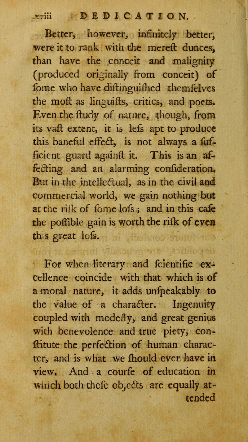 Better, however, infinitely better, were it to rank with die mereft dunces, than have the conceit and malignity (produced originally from conceit) of fome who have diftinguijfhed themfelves the mod as linguifts, critics, and poets. Even the Hudy of nature, though, from its vaft extent, it is lefs apt to produce this baneful efFe^, is not always a lijf- ficient guard againft it. This is an af- fecting and an alarming confideratioii. But in the intelledual, as in the civil and commercial world, we gain nothing but at trie riik of fome lofs; and in this cafe the poflible gain is worth the rilk of evca this great Icfs. For when literary and fcientific ex- cellence coincide with that which is of a moral nature, it adds unfpeakably to tlie value of a charader. Ingenuity coupled with mode ft y, and great genius with benevolence and true piety, con- ftitute the perfedion of human charac- ter, and is what we fhould ever have in view* And a courfe of education in which both thefe objedts are equally at- tended