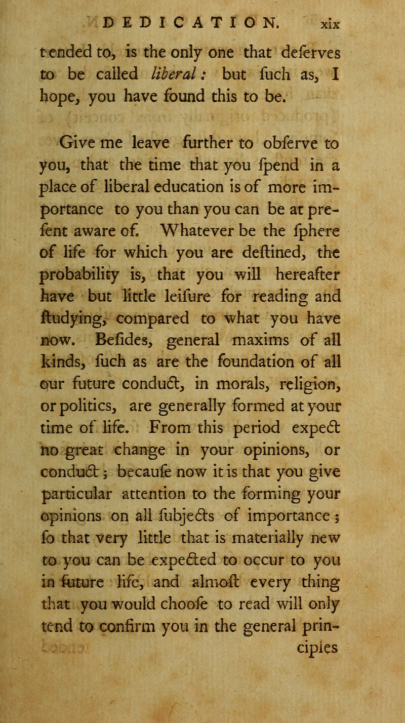 tended to, is the only one that delerves to be called liberal: but fuch as, I hope, you have found this to be. Give me leave further to obferve to you, that the time that you fpend in a place of liberal education is of more im- portance to you than you can be at pre- lent aware of. Whatever be the fphere of life for which you arc deftined, the probability is, that you will hereafter have but littk leifure for reading and ftudying, compared to what you have »ow. Befides, general maxims of all k-inds, fuch as are the foundation of all our future condud, in morals, religion, or politics, are generally formed at your time of life. From this period expedl !«3 .great change in your opinions, or condu6b -, becaufe now it is that you give particular attention to the forming your opinions on all fubjeds of importance 3 fo that very little that is materially new m you can be expeded to occur to you in iiiture life, and alnioft every thing diat you would choofe to read will only tend to confirm you in the general prin- ciples