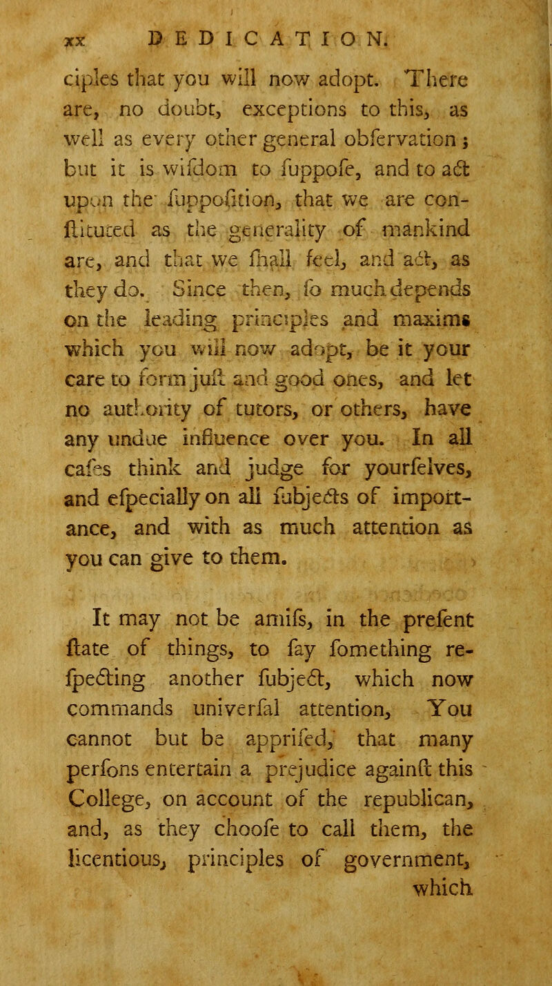 ciples that you will now adopt, Tliere are, no doubt, exceptions to this, as well as every other general obfervation 5 but it is wifdom to fuppofe, and to ad upun the fuppoficion, that we are con- flituced as the generality of* mankind are, and that we fn^U. feel, and act, as they do. Since then, fo much depends on the leading principles and maxiais which you will now adopt, be it your care to form juil ^ad good ones, and let no authoiity of tutors, or others, have any undue influence over you. In all cafes think and judge for yourfelves, and efpecially on all fubjeds of import- ance, and with as much attention as you can give to them. It may not be amifs, in the prefent flate of things, to fay fomething re- Ipeding another fubje6l, which now commands univerfal attention. You cannot but be apprifed, that many perfons entertain a prejudice againft this College, on account of the republican, and, as they choofe to call them, the licendousj principles of government, which