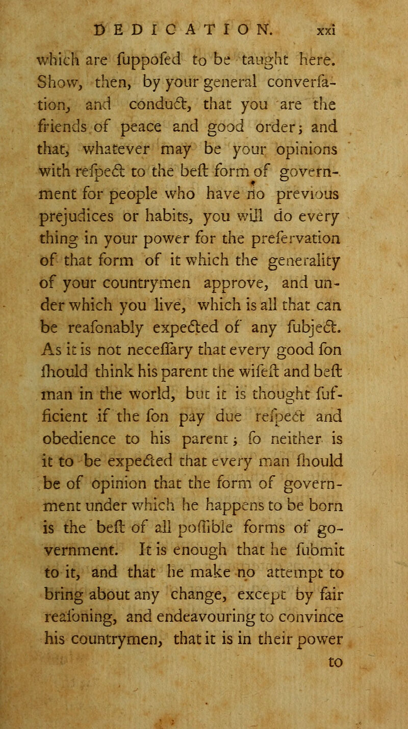 which are fuppofed to be taiighc here. Show, then, by your general converfa- tion_, and conduft, that you are the friends.of peace and good order; and that, whatever may be your opinions with refpe6l to the bed form of govern- ment for people who have rio previous prejudices or habits, you wijl do every thing in your power for the prefervation of that form of it which the generality of your countrymen approve, and un- der which you live, which is all that can be reafonably expefled of any fubje^b. As it is not necellary that every good fon Ihould think his parent the wifeil and beft inan in the world, but it is thought fuf- ficient if the fon pay due refpe^t and obedience to his parent; fo neither is it to be expedted that every man fliould be of opinion that the form of govern- ment under v/hich he happens to be born is the befl of all poflible forms of go- vernment. It is enough that he fubmit to it, and that he make no attempt to bring about any change, except by fair reafoning, and endeavouring to convince his countrymen, that it is in their power to