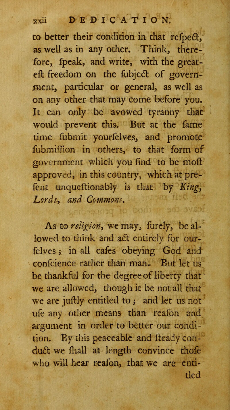 to better their condition in that refped, as well as in any other. Think, there- fore, fpeak, and write, with the great- ell freedom on the fubjed of govern- ment, particular or general, as well as on any other that may come before you. It can only be avowed tyranny that would prevent this. But at the fame time fubmit yourfeives, and promote fubmifTion in others, to that form of government which you find to be moft approved, in this country, which at pre- fent unqueftionably is that by King, LordSy and Commons, As to reUgiofiy we may^ furely, be al- lowed to think and adt entirely for our- felves i in all cafes obeying God and confcience rather than man. But let us be thankful for the degree of liberty that we are allowed, though it be not all that we are juflly entitled to; and let us not ufe any other means than reafon and argument in order to better our condi- tion. By this peaceable and fteadycort-' dud we fliall at length convince tho:fe who will hear reafon, that we are enti- tled