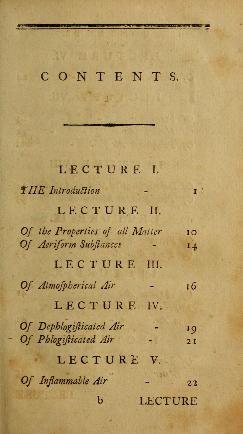 *K*Mfiaaim%u.iJiijfAK-i CONTENTS. LECTURE I. THE Introduction - i LECTURE II. Of the Properties of all Mailer lo Of Aerifonn Subjiances - 14 LECTURE III. Of Almofpherical Air - 16 LECTURE IV, Of Dephlogifticated Air - i ^ Of Pblogiflicated Air - 21 LECTURE V. Of Inflammable Air - 22 b LECTURE